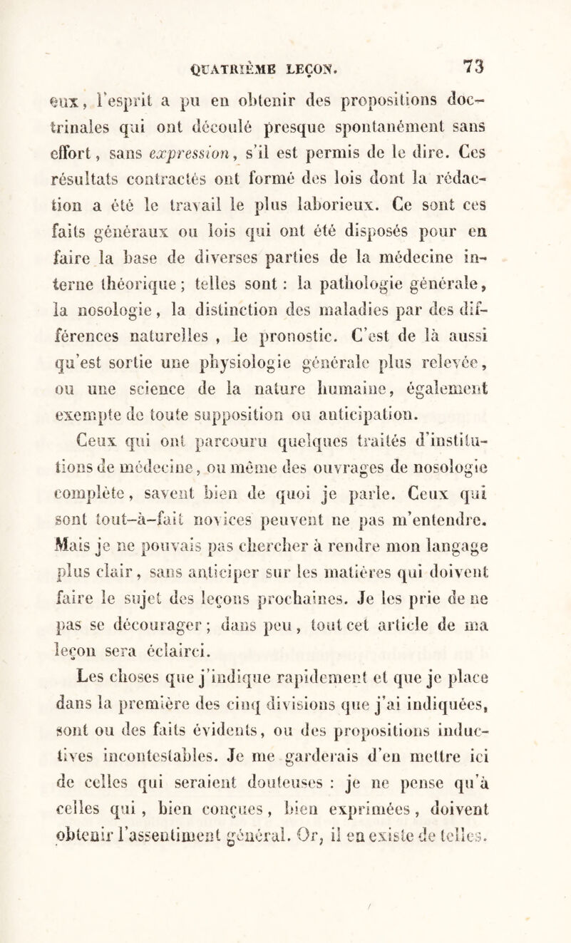 eux, l'esprit a pu eu obtenir des propositions doc¬ trinales qui ont découlé presque spontanément sans effort, sans expression, s’il est permis de le dire. Ces résultats contractés ont formé des lois dont la rédac¬ tion a été le travail le plus laborieux. Ce sont ces faits généraux ou lois qui ont été disposés pour en faire la base de diverses parties de la médecine in¬ terne théorique ; telles sont : la pathologie générale, la nosologie, la distinction des maladies par des dif¬ férences naturelles , le pronostic. C’est de là aussi qu’est sortie une physiologie générale plus relevée, ou une science de la nature humaine, également exempte de toute supposition ou anticipation. Ceux qui ont parcouru quelques traités d’institu¬ tions de médecine, ou meme des ouvrages de nosologie complète, savent bien de quoi je parle. Ceux qui sont tout-à-fait novices peuvent ne pas m’entendre. Mais je ne pouvais pas chercher à rendre mon langage plus clair, sans anticiper sur les matières qui doivent faire le sujet des leçons prochaines. Je les prie de ne pas se décourager; dans peu, tout cet article de ma leçon sera éclairci. *à Les choses que j’indique rapidement et que je place dans la première des cinq divisions que j’ai indiquées, sont ou des faits évidents, ou des propositions induc¬ tives incontestables. Je me garderais d’en mettre ici de celles qui seraient douteuses : je ne pense qu’à celles qui, bien conçues, bien exprimées, doivent obtenir l’assentiment général. Or, il en existe de telles.
