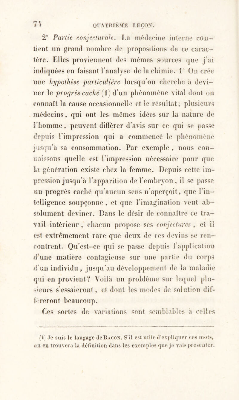 2° Partie conjecturale. La médecine in ferrie con¬ tient un grand nombre de propositions de ce carac¬ tère. Elles proviennent des memes sources que j’ai indiquées en faisant l’analyse de la chimie. 1° On crée une hypothèse particulière lorsqu’on cherche a devi¬ ner le progrès caché (1) d’un phénomène vital dont on connaît la cause occasionnelle et le résultat; plusieurs médecins, qui ont les memes idées sur la nature de l’homme, peuvent différer d’avis sur ce qui se passe depuis l'impression qui a commencé le phénomène jusqu’à sa consommation. Par exemple , nous con¬ naissons quelle est l’impression nécessaire pour que la génération existe chez la femme. Depuis cette im¬ pression jusqu’à l’apparition de l’embryon , il se passe un progrès caché qu’aucun sens n’aperçoit, que 1 in¬ telligence soupçonne , et que l’imagination veut ab¬ solument deviner. Dans le désir de connaître ce tra¬ vail intérieur , chacun propose ses conjectures, et il est extrêmement rare que deux de ces devins se ren¬ contrent. Qu’est-ce qui se passe depuis l’application d’une matière contagieuse sur une partie du corps d’un individu, jusqu’au développement de la maladie qui en provient? Voilà un problème sur lequel plu¬ sieurs s’essaieront, et dont les modes de solution dif- féreront beaucoup. Ces sortes de variations sont semblables à celles (!) Je suis le langage de Bacon. S'il est utile d’expliquer ces mots, ea eu trouvera la définition dans les exemples que je vais présenter.