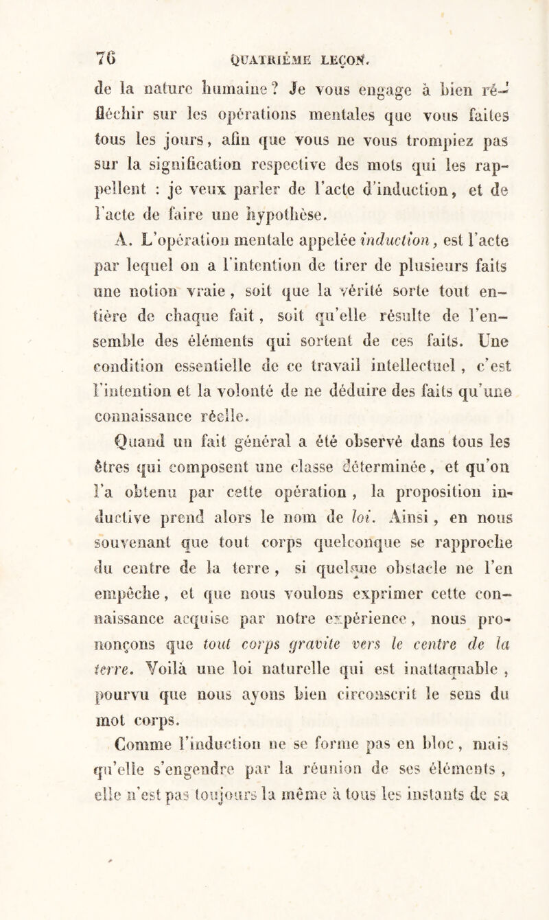 de la nature humaine ? Je vous engage à bien ré-' fléchir sur les opérations mentales que vous faites tous les jours, afin que vous ne vous trompiez pas sur la signification respective des mots qui les rap¬ pellent : je veux parler de l’acte d’induction 9 et de l'acte de faire une hypothèse. A. L’opération mentale appelée induction, est l’acte par lequel on a l'intention de tirer de plusieurs faits une notion vraie , soit que la vérité sorte tout en¬ tière de chaque fait, soit qu’elle résulte de l'en¬ semble des éléments qui sortent de ces faits. Une condition essentielle de ce travail intellectuel, c’est l’intention et la volonté de ne déduire des faits qu’une connaissance réelle. Quand un fait général a été observé dans tous les êtres qui composent une classe déterminée, et qu’on l'a obtenu par cette opération , la proposition in¬ ductive prend alors le nom de loi. Ainsi, en nous souvenant que tout corps quelconque se rapproche du centre de la terre , si quelque obstacle ne l’en empêche, et que nous voulons exprimer cette con¬ naissance acquise par notre expérience, nous pro¬ nonçons que tout corps gravite vers le centre de la terre. Voilà une loi naturelle qui est inattaquable , pourvu que nous ayons bien circonscrit le sens du mot corps. Comme Linduction ne se forme pas en bloc, mais qu’elle s’engendre par la réunion de ses éléments , elle n’est pas toujours la même à tous les instants de sa