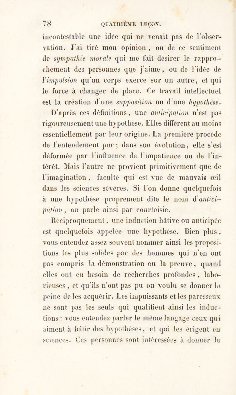 incontestable une idée qui ne venait pas de l’ohser* vation. J'ai tiré mon opinion , ou de ce sentiment de sympathie morale qui me fait désirer le rappro¬ chement des personnes que j’aime , ou de l’idée de Y impulsion qu’un corps exerce sur un autre, et qui le force à changer de place. Ce travail intellectuel est la création d’une supposition ou d’une hypothèse. D’après ces définitions, une anticipation n’est pas rigoureusement une hypothèse. Elles diffèrent au moins essentiellement par leur origine, La première procède de l’entendement pur; dans son évolution, elle s’est déformée par l’influence de l’impatience ou de l’in- térêt. Mais l’autre ne provient primitivement que de l’imagination , faculté qui est vue de mauvais oeil dans les sciences sévères. Si l’on donne quelquefois à une hypothèse proprement dite le nom (['antici¬ pation, on parle ainsi par courtoisie. Réciproquement, une induction hâtive ou anticipée est quelquefois appelée une hypothèse. Bien plus , vous entendez assez souvent nommer ainsi les proposi¬ tions les plus solides par des hommes qui n’en ont pas compris la démonstration ou la preuve, quand elles ont eu besoin de recherches profondes , labo¬ rieuses , et qu’ils n’ont pas pu ou voulu se donner la peine de les acquérir. Les impuissants elles paresseux ne sont pas les seuls qui qualifient ainsi les induc¬ tions : vous entendez parler le même langage ceux qui aiment à bâtir des hypothèses, et qui les érigent en sciences. Ces personnes sont intéressées à donner le