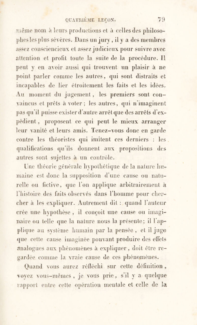 U même nom à leurs productions et à celles des philoso¬ phes les plus sévères. Dans un jury, il y a des membres assez consciencieux et assez judicieux pour suivre avec attention et profit toute la suite de la procédure. Il peut y en avoir aussi qui trouvent un plaisir à ne point parler comme les autres, qui sont distraits et incapables de lier étroitement les faits et les idées. Au moment du jugement, les premiers sont con¬ vaincus et prêts à voter ; les autres, qui n’imaginent pas qu’il puisse exister d’autre arrêt que des arrêts d’ex¬ pédient , proposent ce qui peut le mieux arranger leur vanité et leurs amis. Tenez-vous donc en garde contre les théoristes qui imitent ces derniers : les qualifications qu’ils donnent aux propositions des autres sont sujettes à un contrôle. Une théorie générale hypothétique de la nature hu¬ maine est donc la supposition d’une cause ou natu¬ relle ou fictive, que l’on applique arbitrairement à l’histoire des faits observés dans l’homme pour cher¬ cher à les expliquer. Autrement dit : quand l’auteur crée une hypothèse , il conçoit une cause ou imagi¬ naire ou telle que la nature nous la présente; il l'ap¬ plique au système humain par la pensée , et il juge que cette cause imaginée pouvant produire des effets analogues aux phénomènes à expliquer, doit être re¬ gardée comme la vraie cause de ces phénomènes. Quand vous aurez réfléchi sur cette définition, voyez vous-mêmes , je vous prie , s’il y a- quelque rapport entre cette opération mentale et celle de la