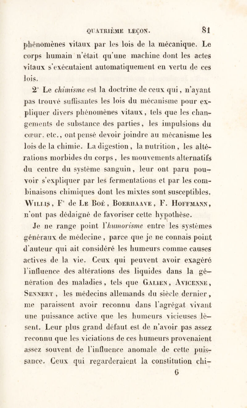 phénomènes vitaux par les lois de la mécanique. Le corps humain n’était qu’une machine dont les actes vitaux s’exécutaient automatiquement en vertu de ces lois. 2° Le chimisme est la doctrine de ceux qui, n’ayant pas trouvé suffisantes les lois du mécanisme pour ex¬ pliquer divers phénomènes vitaux, tels que les chan¬ gements de substance des parties, les impulsions du cœur, etc., ont pensé devoir joindre au mécanisme les lois de la chimie. La digestion , la nutrition , les alté¬ rations morbides du corps , les mouvements alternatifs du centre du système sanguin, leur ont paru pou¬ voir s’expliquer par les fermentations et par les com¬ binaisons chimiques dont les mixtes sont susceptibles. Wiliis, Fs de Le Boé , Boeriiaave, F. Hoffmann, n’ont pas dédaigné de favoriser cette hypothèse. Je ne range point Y humorisme entre les systèmes généraux de médecine , parce que je ne connais point d auteur qui ait considéré les humeurs comme causes actives de la vie. Ceux qui peuvent avoir exagéré l'influence des altérations des liquides dans la gé¬ nération des maladies, tels que Galien , Avicenne , Sennert , les médecins allemands du siècle dernier, me paraissent avoir reconnu dans l’agrégat vivant une puissance active que les humeurs vicieuses lè¬ sent. Leur plus grand défaut est de n’avoir pas assez reconnu que les viciations de ces humeurs provenaient assez souvent de l’influence anomale de cette puis¬ sance. Ceux qui regarderaient la constitution Chi¬ li