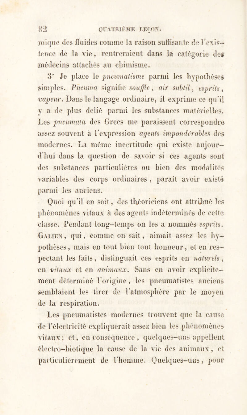 mique des fluides comme la raison suffisante de l’exis¬ te » h: e de la vie, rentreraient dans la catégorie de§ médecins attachés au chimisme. 3° Je place le pneumatisme parmi les hypothèses simples. Pneuma si guide souffle, air subtil, esprits, vapeur. Dans le langage ordinaire, il exprime ce qu’il y a de plus délié parmi les substances matérielles. Les pneumala des Grecs me paraissent correspondre assez souvent à l’expression agents impondérables des modernes. La meme incertitude qui existe aujour¬ d’hui dans la question de savoir si ces agents sont des substances particulières ou bien des modalités variables des corps ordinaires , parait avoir existé parmi les anciens. Quoi qu’il en soit, des théoriciens ont attribué les phénomènes vitaux à des agents indéterminés de cette classe. Pendant long-temps on les a nommés esprits, Galien, qui, comme on sait, aimait assez les hy¬ pothèses, mais en tout bien tout honneur, et en res¬ pectant les faits, distinguait ces esprits en naturels, en vitaux et en animaux. Sans en avoir explicite¬ ment déterminé l’origine, les pneumatistes anciens semblaient les tirer de l’atmosphère par le moyen de la respiration. Les pneumatistes modernes trouvent que la cause de l'électricité expliquerait assez bien les phénomènes vitaux; et, en conséquence , quelques-uns appellent électro-biotique la cause de la vie des animaux, et particulièrement de l’homme. Quelques-uns, pour