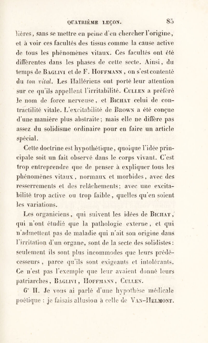 Kéres, sans se mettre en peine d’en chercher l’origine, et à voir ces facultés des tissus comme la cause active de tous les phénomènes vitaux. Ces facultés ont été différentes dans les phases de cette secte. Ainsi, du temps de Baglivi et de F. Hoffmann , on s’est contenté du ton vital. Les Hallériens ont porté leur attention sur ce qu ils appellent l’irritabilité. Cullen a préféré le nom de force nerveuse, et Bïciiat celui de con¬ tractilité vitale. L’excitabilité de Brown a été conçue d’une manière plus abstraite; mais elle ne diffère pas assez du solidisme ordinaire pour en faire un article spécial. Cette doctrine est hypothétique, quoique l'idée prin¬ cipale soit un fait observé dans le corps vivant. C’est trop entreprendre que de penser à expliquer tous les phénomènes vitaux, normaux et morbides, avec des resserrements et des relâchements; avec une excita¬ bilité trop active ou trop faible, quelles qu’en soient les variations. Les organiciens, qui suivent les idées de Bïciiat , qui n’ont étudié que la pathologie externe , et qui n’admettent pas de maladie qui n’ait son origine dans l’irritation d’un organe, sont de la secte des solidistes: seulement ils sont plus incommodes que leurs prédé¬ cesseurs , parce qu’ils sont exigeants et intolérants. Ce n’est pas l’exemple que leur avaient donné leurs patriarches, Baglivi , Hoffmann , Cullen. 0° IL Je vous ai parlé d’une hypothèse médicale poétique : je faisais allusion à celle de Van-Helmont.