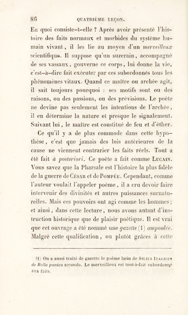 En quoi consiste-t-elle ? Après avoir présenté l’his¬ toire des faits normaux et morbides du système hu¬ main vivant , il les lie au moyen d’un merveilleux scientifique. Il suppose qu’un suzerain, accompagné de ses vassaux, gouverne ce corps, lui donne la vie, c’est-à-dire fait exécuter par ces subordonnés tous les phénomènes vitaux. Quand ce maître ou archée agit, il sait toujours pourquoi : ses motifs sont ou des raisons, ou des passions, ou des prévisions. Le poète ne devine pas seulement les intentions de l’archée, il en détermine la nature et presque le signalement. Suivant lui, le maître est constitué de feu et d’éther. Ce qu’il y a de plus commode dans cette hypo¬ thèse , c’est que jamais des lois antérieures de la cause ne viennent contrarier les faits réels. Tout a été fait à posteriori. Ce poète a fait comme Lucain. Vous savez que la Pharsale est l’histoire la plus fidèle de la guerre de César et de Pompée. Cependant, comme l’auteur voulait l’appeler poème , il a cru devoir faire intervenir des divinités et autres puissances surnatu¬ relles. Mais ces pouvoirs ont agi comme les hommes ; et ainsi, dans cette lecture, nous avons autant d’ins¬ truction historique que de plaisir poétique. Il est vrai que cet ouvrage a été nommé une gazelle (I) ampoulée. Malgré cette qualification, ou plutôt grâces à celte (1) On a aussi traité de gazette le poème latin de Sinus Italïcus de Bello punico secundo. Le merveilleux est temt-à-fait subordonné s-«x faits.