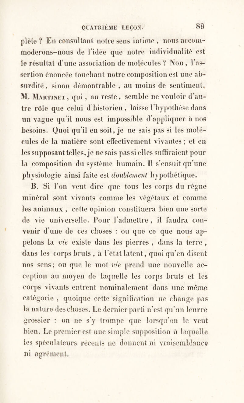 plète ? Eu consultant notre sens intime , nous accom¬ moderons-nous de l’idée que notre individualité est le résultat d’une association de molécules ? Non , l’as¬ sertion énoncée touchant notre composition est une ab¬ surdité , sinon démontrable , au moins de sentiment. M. Martinet , qui, au reste , semble ne vouloir d’au¬ tre rôle que celui d’historien , laisse l’hypothèse dans un vague qu’il nous est impossible d’appliquer à nos besoins. Quoi qu’il en soit, je ne sais pas si les molé¬ cules de la matière sont effectivement vivantes ; et en les supposant telles, je ne sais pas si elles suffiraient pour la composition du système humain. Il s’ensuit qu’une physiologie ainsi faite est doublement hypothétique. B. Si l’on veut dire que tous les corps du règne minéral sont vivants comme les végétaux et comme les animaux , cette opinion constituera bien une sorte de vie universelle. Pour l’admettre , il faudra con¬ venir d’une de ces choses : ou que ce que nous ap¬ pelons la vie existe dans les pierres , dans la terre , dans les corps bruts , à l’état latent, quoi qu’en disent nos sens ; ou que le mot vie prend une nouvelle ac¬ ception au moyen de laquelle les corps bruts et les corps vivants entrent nominalement dans une meme catégorie , quoique cette signification ne change pas la nature des choses. Le dernier parti n’est qu’un leurre grossier : on ne s'y trompe que lorsqu’on le veut bien. Le premier est une simple supposition à laquelle les spéculateurs récents ne donnent ni vraisemblance ni agrément.