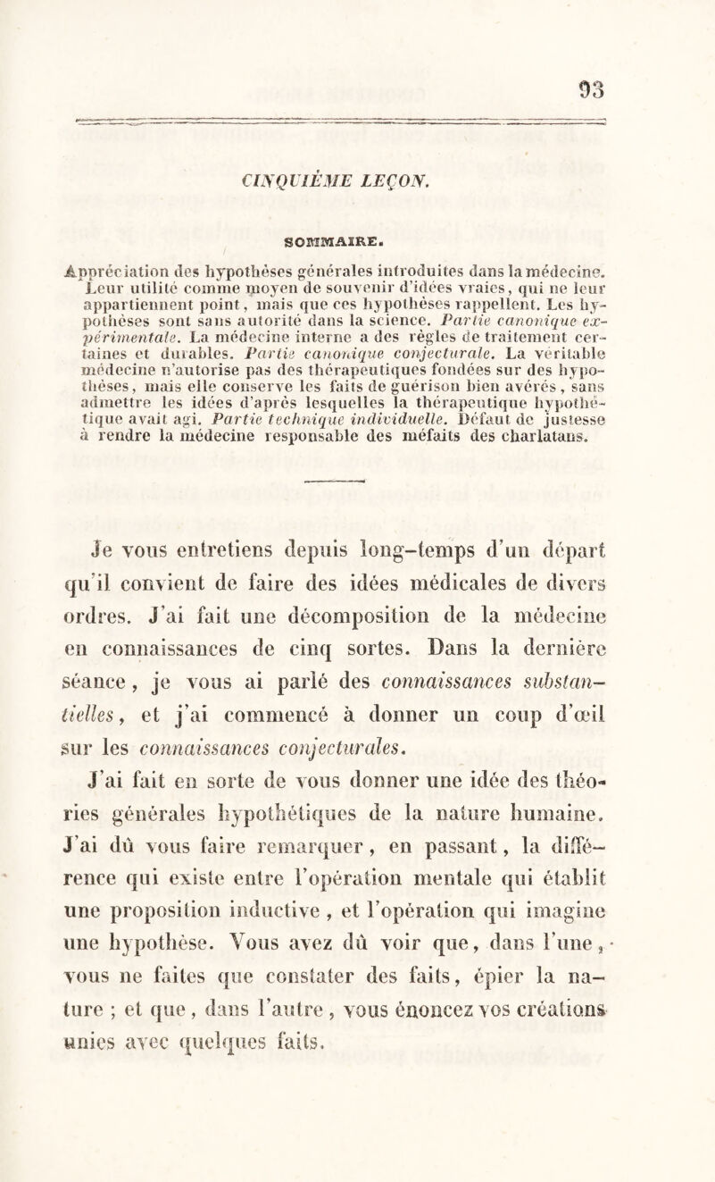 CINQUIÈME LEÇON. SOMMAIRE. Appréciation des hypothèses générales introduites dans la médecine. Leur utilité comme moyen de souvenir d’idées vraies, qui ne leur appartiennent point, mais que ces hypothèses rappellent. Les hy¬ pothèses sont sans autorité dans la science. Partie canonique ex¬ périmentale. La médecine interne a des règles de traitement cer¬ taines et durables. Partie canonique conjecturale. La véritable médecine n’autorise pas des thérapeutiques fondées sur des hypo¬ thèses, mais elle conserve les faits de guérison bien avérés , sans admettre les idées d’après lesquelles la thérapeutique hypothé¬ tique avait agi. Partie technique individuelle. Défaut de justesse à rendre la médecine responsable des méfaits des charlatans. Je vous entretiens depuis long-temps d un départ qu i! convient de faire des idées médicales de divers ordres. J’ai fait une décomposition de la médecine en connaissances de cinq sortes. Dans la dernière séance , je vous ai parlé des connaissances substan¬ tielles 9 et j’ai commencé à donner un coup d’œil sur les connaissances conjecturales. J’ai fait en sorte de vous donner une idée des théo¬ ries générales hypothétiques de la nature humaine. J’ai dû vous faire remarquer , en passant, la diffé¬ rence qui existe entre l’opération mentale qui établit une proposition inductive , et l’opération qui imagine une hypothèse. Vous avez dû voir que, dans l'une , • vous ne faites que constater des faits, épier la na¬ ture ; et que , dans l’autre , vous énoncez vos créations unies avec quelques faits.