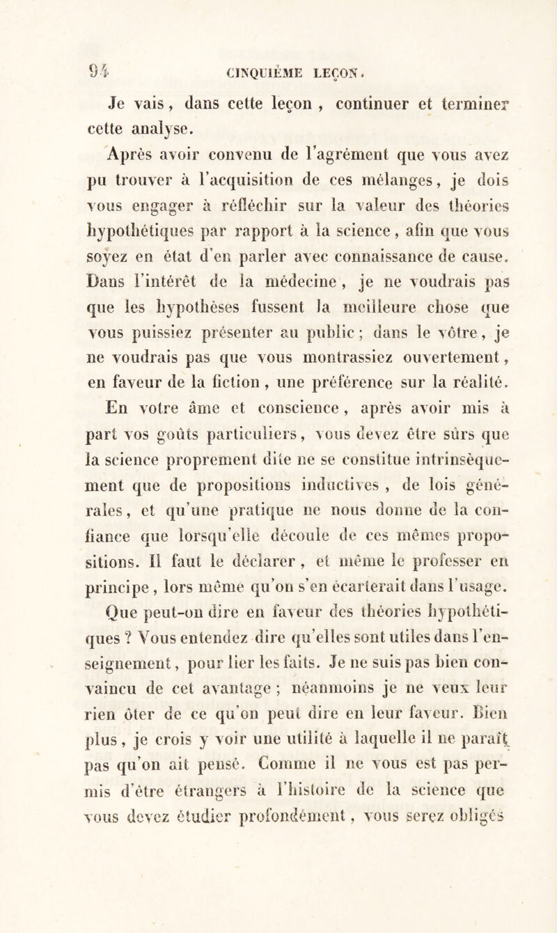 Je vais, dans cette leçon , continuer et terminer cette analyse. Après avoir convenu de l’agrément que vous avez pu trouver à l’acquisition de ces mélanges, je dois vous engager à réfléchir sur la valeur des théories hypothétiques par rapport à la science, afin que vous soyez en état d’en parler avec connaissance de cause. Dans l’intérêt de la médecine , je ne voudrais pas que les hypothèses fussent la meilleure chose que vous puissiez présenter au public ; dans le vôtre, je ne voudrais pas que vous montrassiez ouvertement, en faveur de la fiction , une préférence sur la réalité. En votre âme et conscience , après avoir mis à part vos goûts particuliers, vous devez être surs que la science proprement dite ne se constitue intrinsèque¬ ment que de propositions inductives , de lois géné¬ rales , et qu’une pratique ne nous donne de la con¬ fiance que lorsqu'elle découle de ces mêmes propo¬ sitions. Il faut le déclarer , et même le professer en principe, lors même qu’on s’en écarterait dans l’usage. Que peut-on dire en faveur des théories hypothéti¬ ques ? Vous entendez dire qu’elles sont utiles dans ren¬ seignement , pour lier les faits. Je ne suis pas bien con¬ vaincu de cet avantage ; néanmoins je ne veux leur rien ôter de ce qu’on peut dire en leur faveur. Bien plus, je crois y voir une utilité à laquelle il ne parait pas qu’on ait pensé. Comme il ne vous est pas per¬ mis d’être étrangers à l’histoire de la science que vous devez étudier profondément, vous serez obligés
