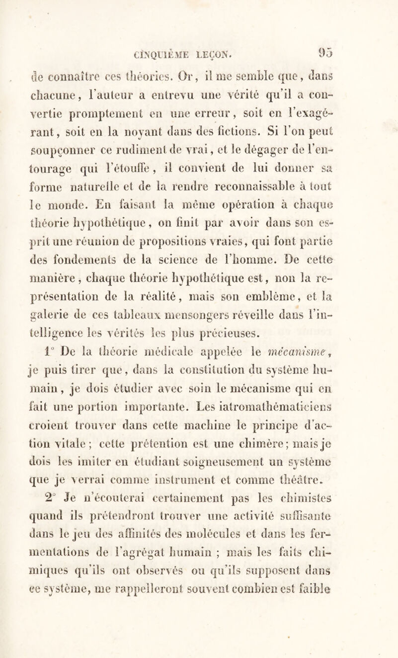 de connaître ces théories. Or, il me semble que, dans chacune, l’auteur a entrevu une vérité qu’il a con¬ vertie promptement en une erreur, soit en l’exagé¬ rant, soit en la noyant dans des fictions. Si l’on peut soupçonner ce rudiment de vrai, et le dégager de l’en¬ tourage qui l'étouffe , il convient de lui donner sa forme naturelle et de la rendre reconnaissable à tout le monde. En faisant la meme opération à chaque théorie hypothétique, on finit par avoir dans son es- prit une réunion de propositions vraies, qui font partie des fondements de la science de l’homme. De cette manière , chaque théorie hypothétique est, non la re¬ présentation de la réalité, mais son emblème, et la galerie de ces tableaux mensongers réveille dans f in¬ telligence les vérités les plus précieuses. iü De la théorie médicale appelée le mécanisme, je puis tirer que, dans la constitution du système hu¬ main, je dois étudier avec soin le mécanisme qui en fait une portion importante. Les iatromathématiciens croient trouver dans cette machine le principe d’ac¬ tion vitale; cette prétention est une chimère; mais je dois les imiter en étudiant soigneusement un système que je verrai comme instrument et comme théâtre. 2° Je n’écouterai certainement pas les chimistes quand ils prétendront trouver une activité suffisante dans le jeu des affinités des molécules et dans les fer¬ mentations de l’agrégat humain ; mais les faits chi¬ miques qu'ils ont observés ou qu’ils supposent dans ce système, me rappelleront souvent combien est faible