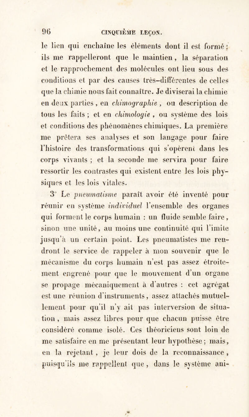 ( le lien qui enchaîne les éléments dont il est formé ; ils me rappelleront que le maintien, la séparation et le rapprochement des molécules ont lieu sous des conditions et par des causes très-différentes de celles que la chimie nous fait connaître. Je diviserai la chimie en deux parties, en chimographie , ou description de tous les faits ; et en chimologie , ou système des lois et conditions des phénomènes chimiques. La première me prêtera ses analyses et son langage pour faire l’histoire des transformations qui s’opèrent dans les corps vivants ; et la seconde me servira pour faire ressortir les contrastes qui existent entre les lois phy¬ siques et les lois vitales. 3 Le pneumatisme paraît avoir été inventé pour réunir en système individuel l’ensemble des organes qui forment le corps humain : un fluide semble faire, sinon une unité, au moins une continuité qui l imite jusqu’à un certain point. Les pneumatistes me ren¬ dront le service de rappeler à mon souvenir que le mécanisme du corps humain n’est pas assez étroite¬ ment engrené pour que le mouvement d’un organe se propage mécaniquement à d’autres : cet agrégat est une réunion d’instruments, assez attachés mutuel¬ lement pour qu’il n’y ait pas interversion de situa¬ tion , mais assez libres pour que chacun puisse être considéré comme isolé. Ces théoriciens sont loin de me satisfaire en me présentant leur hypothèse; mais, en la rejetant , je leur dois de la reconnaissance , puisqu’ils me rappellent que , dans le système aui-