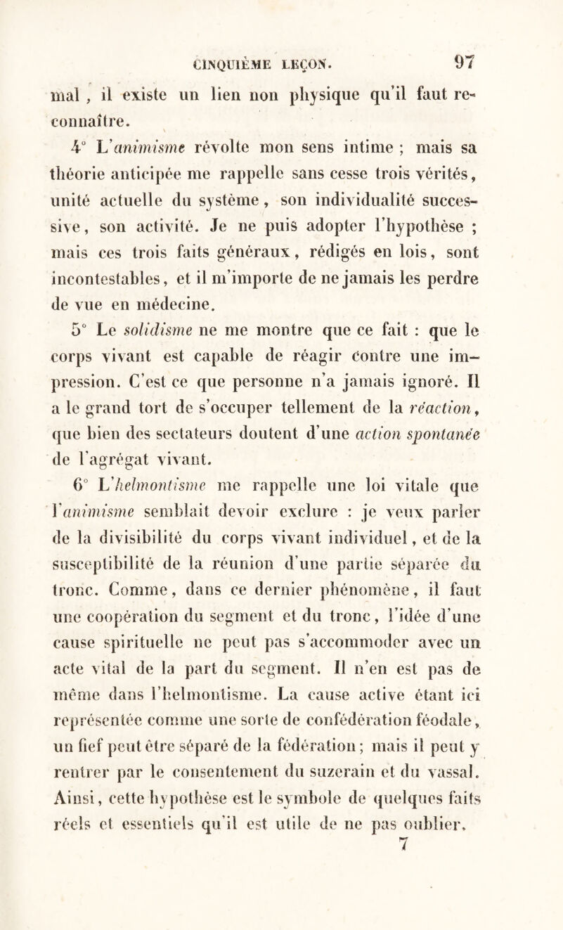 mal , il existe un lien non physique qu’il faut re¬ connaître. 4° L animisme révolte mon sens intime ; mais sa théorie anticipée me rappelle sans cesse trois vérités, unité actuelle du système, son individualité succes¬ sive, son activité. Je ne puis adopter l’hypothèse ; mais ces trois faits généraux, rédigés en lois, sont incontestables, et il m’importe de ne jamais les perdre de vue en médecine. 5° Le solidisme ne me montre que ce fait : que le corps vivant est capable de réagir Contre une im¬ pression. C’est ce que personne n’a jamais ignoré. II a le grand tort de s’occuper tellement de la réaction, que bien des sectateurs doutent d’une action spontanée de l’agrégat vivant. 6° Ukelmontisme me rappelle une loi vitale que 1 animisme semblait devoir exclure : je veux parler de la divisibilité du corps vivant individuel, et de la susceptibilité de la réunion d’une partie séparée du tronc. Comme, dans ce dernier phénomène, il faut une coopération du segment et du tronc, l’idée d’une cause spirituelle ne peut pas s’accommoder avec un acte vital de la part du segment. Il n’en est pas de même dans l’helmontisme. La cause active étant ici représentée comme une sorte de confédération féodale, un fief peut être séparé de la fédération ; mais il peut y rentrer par le consentement du suzerain et du vassal. Ainsi, cette hypothèse est le symbole de quelques faits réels et essentiels qu’il est utile de ne pas oublier. 7