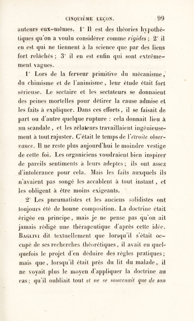 auteurs eux-mêmes. 1° Il est des théories hypothé¬ tiques qu’on a voulu considérer comme rigides ; 2° il en est qui ne tiennent à la science que par des liens fort relâchés ; 3° il en est enfin qui sont extrême¬ ment vagues. 1° Lors de la ferveur primitive du mécanisme * du chimisme et de l’animisme , leur étude était fort sérieuse. Le sectaire et les sectateurs se donnaient des peines mortelles pour détirer la cause admise et les faits â expliquer. Dans ces efforts, il se faisait de part ou d’autre quelque rupture : cela donnait lieu à un scandale , et les zélateurs travaillaient ingénieuse¬ ment à tout rajuster. C’était le temps de Y étroite obser¬ vance. Il ne reste plus aujourd’hui le moindre vestige de cette foi. Les organiciens voudraient bien inspirer de pareils sentiments à leurs adeptes ; ils ont assez d’intolérance pour cela. Mais les laits auxquels ils n’avaient pas songé les accablent à tout instant, et les obligent à être moins exigeants. 2° Les pneumalistes et les anciens solidistes ont toujours été de bonne composition. La doctrine était érigée en principe, mais je ne pense pas qu’on ait jamais rédigé une thérapeutique d’après cette idée. Baglivi dit textuellement que lorsqu’il s’était oc¬ cupé de ses recherches théorétiques, il avait eu quel¬ quefois le projet d’en déduire des règles pratiques; mais que, lorsqu’il était près du lit du malade, il ne voyait plus le moyen d’appliquer la doctrine au cas ; qu’il oubliait tout et ne se souvenait que de son