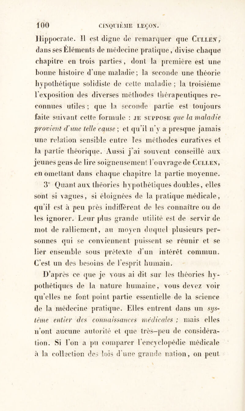 Hippocrate. Il est digne de remarquer que Cullenf dans ses Éléments de médecine pratique, divise chaque chapitre en trois parties, dont la première est une bonne histoire d’une maladie ; la seconde une théorie hypothétique soiidiste de cette maladie ; la troisième l’exposition des diverses méthodes thérapeutiques re¬ connues utiles ; que la seconde partie est toujours faite suivant cette formule : je suppose que la maladie provient d’une telle cause ; et qu’il n’y a presque jamais une relation sensible entre les méthodes curatives et la partie théorique. Aussi j’ai souvent conseillé aux jeunes gens de lire soigneusement l’ouvrage de Cullen, en omettant dans chaque chapitre la partie moyenne. 3° Quant aux théories hypothétiques doubles, elles sont si vagues, si éloignées de la pratique médicale, qu’il est à peu près indifférent de les connaître ou de les ignorer. Leur plus grande utilité est de servir de mot de ralliement, au moyen duquel plusieurs per¬ sonnes qui se conviennent puissent se réunir et se lier ensemble sous prétexte d’un intérêt commun. C’est un des besoins de l’esprit humain. D’après ce que je vous ai dit sur les théories hy¬ pothétiques de la nature humaine, vous devez voir qu elles ne font point partie essentielle de la science de la médecine pratique. Elles entrent dans un sys¬ tème entier des connaissances médicales ; mais elles n’ont aucune autorité et que très-peu de considéra¬ tion. Si l’on a pu comparer l’encyclopédie médicale à la collection des lois d une grande nation, on peut