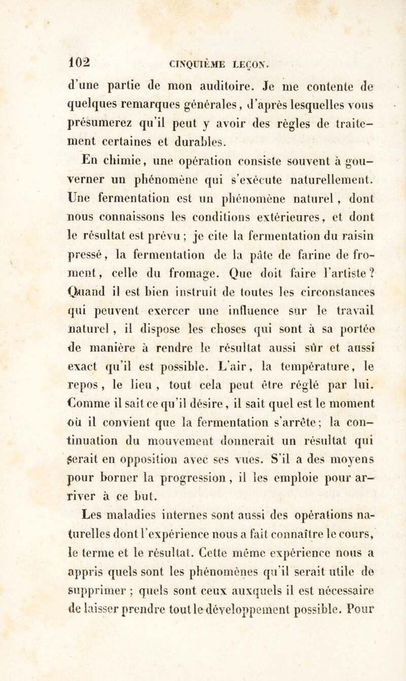 d’une partie de mon auditoire. Je me contente de quelques remarques générales, d’après lesquelles vous présumerez qu’il peut y avoir des règles de traite¬ ment certaines et durables. En chimie, une opération consiste souvent à gou¬ verner un phénomène qui s’exécute naturellement. Une fermentation est un phénomène naturel, dont nous connaissons les conditions extérieures, et dont le résultat est prévu ; je cite la fermentation du raisin pressé, la fermentation de la pâte de farine de fro¬ ment , celle du fromage. Que doit faire l’artiste ? Quand il est bien instruit de toutes les circonstances qui peuvent exercer une influence sur le travail naturel , il dispose les choses qui sont à sa portée de manière à rendre le résultat aussi sûr et aussi exact qu’il est possible. L’air, la température, le repos , le lieu , tout cela peut être réglé par lui. Comme il sait ce qu’il désire, il sait quel est le moment où il convient que la fermentation s’arrête; la con¬ tinuation du mouvement donnerait un résultat qui ferait en opposition avec ses vues. S’il a des moyens pour borner la progression, il les emploie pour ar¬ river a ce but. Les maladies internes sont aussi des opérations na¬ turelles dont l’expérience nous a fait connaître le cours, le terme et le résultat. Cette même expérience nous a appris quels sont les phénomènes qu’il serait utile dé supprimer ; quels sont ceux auxquels il est nécessaire de laisser prendre tout le développement possible. Pour