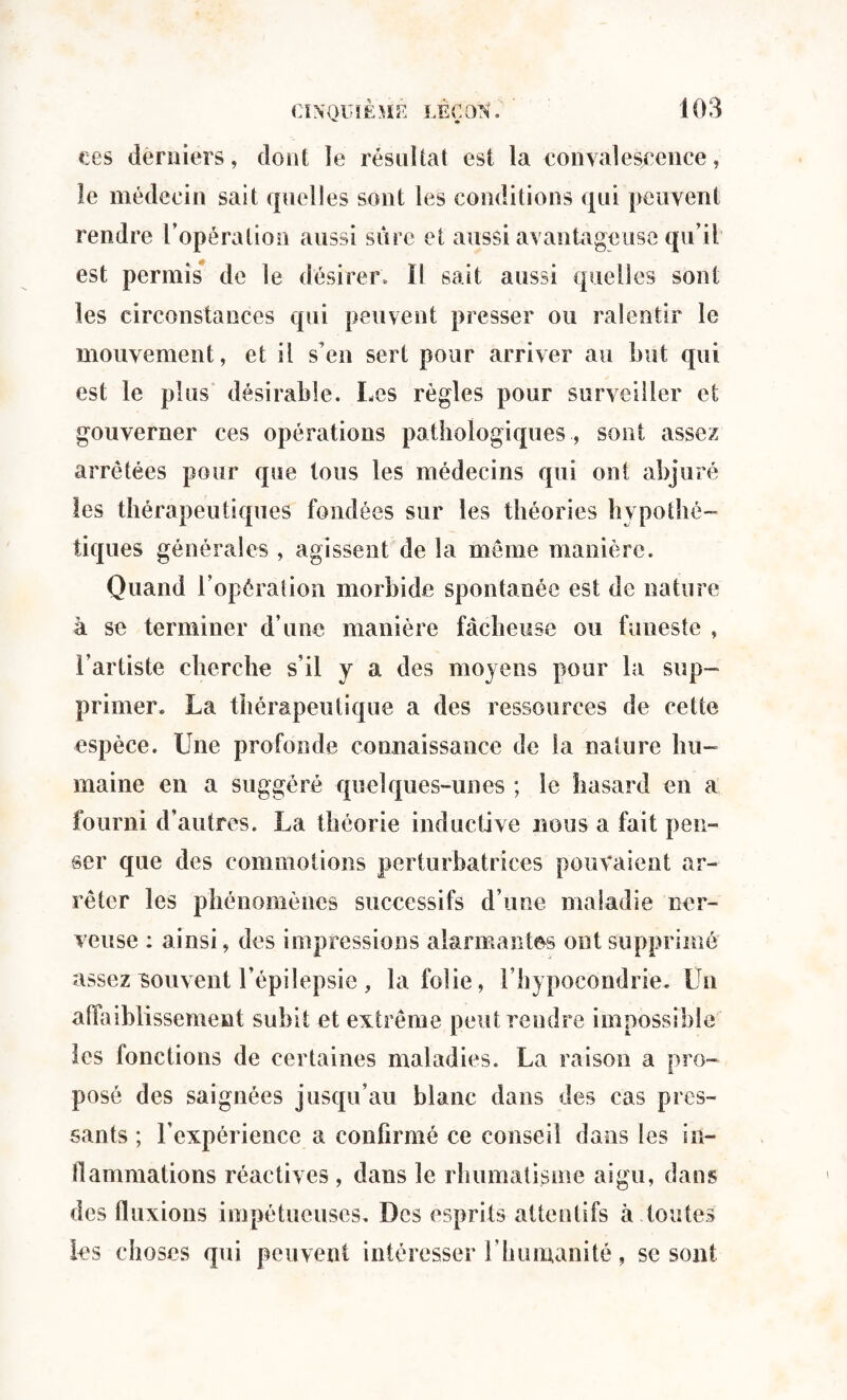 ces derniers, dont le résultat est la convalescence, le médecin sait quelles sont les conditions qui peuvent rendre l’opération aussi sûre et aussi avantageuse qu’il est permis de le désirer. Il sait aussi quelles sont les circonstances qui peuvent presser ou ralentir le mouvement, et il s’en sert pour arriver au but qui est le plus désirable. Les règles pour surveiller et gouverner ces opérations pathologiques , sont assez arrêtées pour que tous les médecins qui ont abjuré les thérapeutiques fondées sur les théories hypothé¬ tiques générales , agissent de la meme manière. Quand l’opération morbide spontanée est de nature à se terminer d’une manière fâcheuse ou funeste , l’artiste cherche s’il y a des moyens pour la sup¬ primer* La thérapeutique a des ressources de celte espèce. Une profonde connaissance de la nature hu¬ maine en a suggéré quelques-unes ; le hasard en a fourni d’autres. La théorie inductive nous a fait pen¬ ser que des commotions perturbatrices pouvaient ar¬ rêter les phénomènes successifs d’une maladie ner¬ veuse : ainsi, des impressions alarmantes ont supprimé assez souvent l’épilepsie , la folie, l’hypocondrie. Un affaiblissement subit et extrême peut rendre impossible les fonctions de certaines maladies. La raison a pro¬ posé des saignées jusqu’au blanc dans des cas pres¬ sants ; l’expérience a confirmé ce conseil dans les In- flammations réactives , dans le rhumatisme aigu, dans des fluxions impétueuses. Des esprits attentifs à toutes les choses qui peuvent intéresser Y humanité, se sont