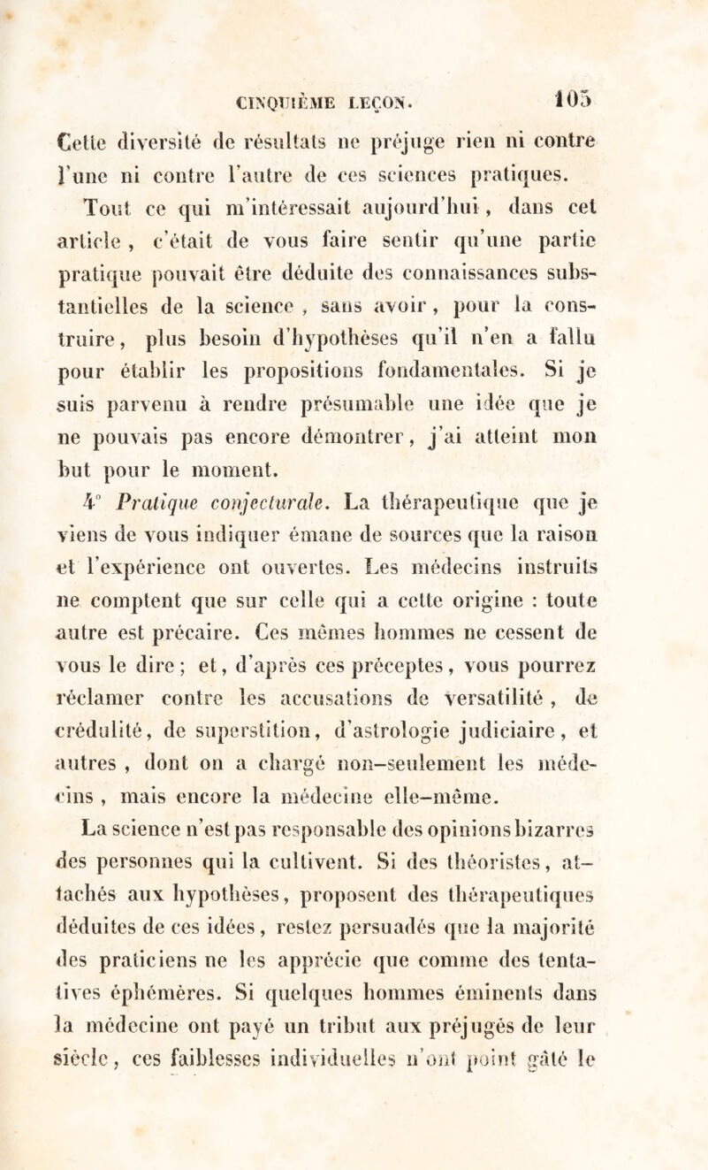 Cette diversité de résultats ne préjuge rien ni contre l une ni contre l’autre de ces sciences pratiques. Tout ce qui m’intéressait aujourd’hui, dans cel article , c’était de vous faire sentir qu’une partie pratique pouvait être déduite des connaissances subs¬ tantielles de la science , sans avoir, pour la cons¬ truire , plus besoin d’hypothèses qu’il n’en a fallu pour établir les propositions fondamentales. Si je suis parvenu à rendre présumable une idée que je ne pouvais pas encore démontrer, j’ai atteint mon but pour le moment. 4° Pratique conjecturale, La thérapeutique que je viens de vous indiquer émane de sources que la raison et l’expérience ont ouvertes. Les médecins instruits ne comptent que sur celle qui a celte origine : toute autre est précaire. Ces mêmes hommes ne cessent de vous le dire ; et, d’après ces préceptes, vous pourrez réclamer contre les accusations de versatilité, de crédulité, de superstition, d’astrologie judiciaire, et autres , dont on a chargé non-seulement les méde¬ cins , mais encore la médecine elle-même. La science n’est pas responsable des opinions bizarres des personnes qui la cultivent. Si des théoristes, at¬ tachés aux hypothèses, proposent des thérapeutiques déduites de ces idées , restez persuadés que la majorité des praticiens ne les apprécie que comme des tenta- ih es éphémères. Si quelques hommes éminents dans la médecine ont payé un tribut aux préjugés de leur siècle, ces faiblesses individuelles n’ont point gâté le