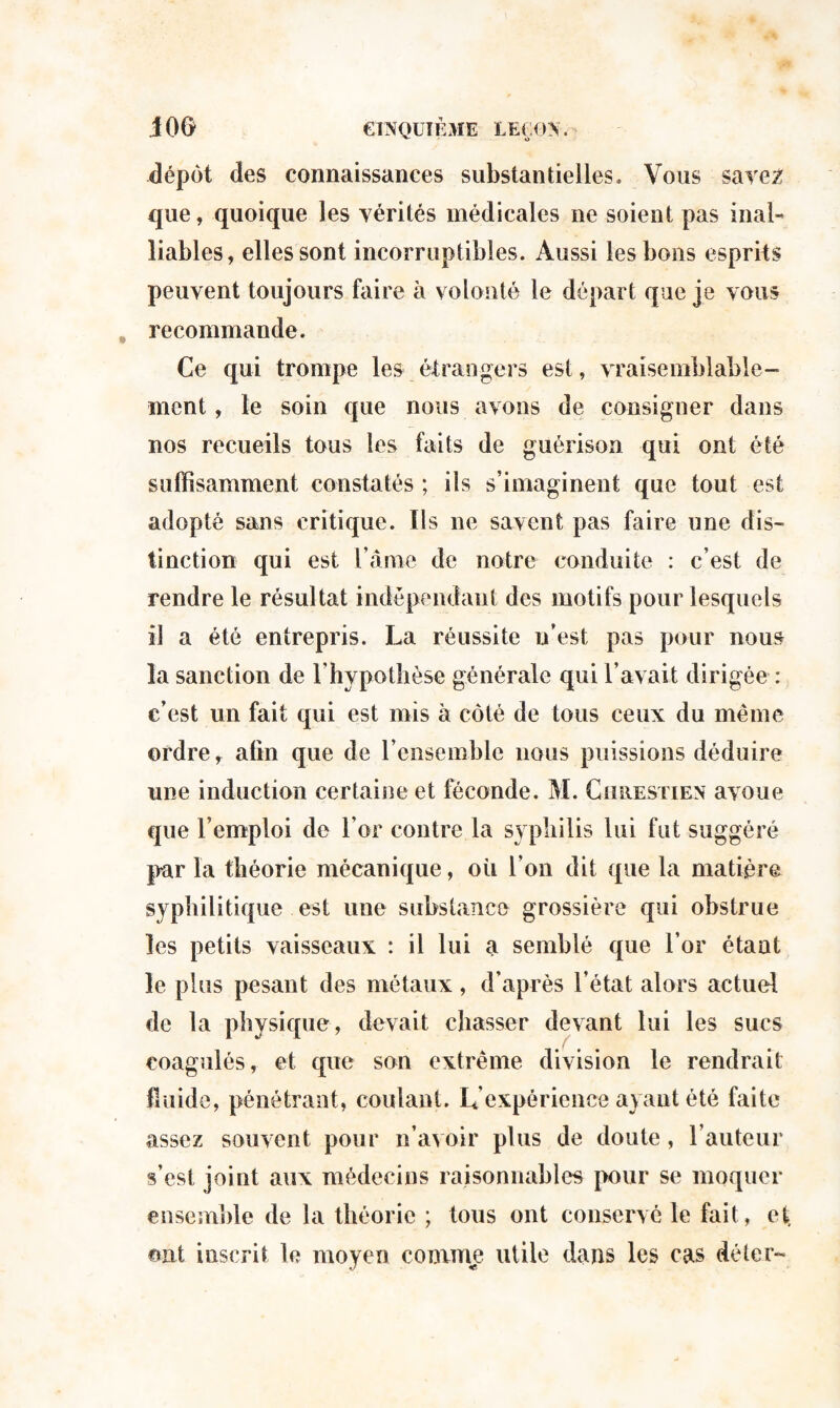 dépôt des connaissances substantielles. Vous save2 que, quoique les vérités médicales ne soient pas inal- liables, elles sont incorruptibles. Aussi les bons esprits peuvent toujours faire à volonté le départ que je vous recommande. Ce qui trompe les étrangers est, vraisemblable¬ ment , le soin que nous avons de consigner dans nos recueils tous les faits de guérison qui ont été suffisamment constatés ; ils s’imaginent que tout est adopté sans critique. Ils ne savent pas faire une dis¬ tinction qui est l ame de notre conduite : c’est de rendre le résultat indépendant des motifs pour lesquels il a été entrepris. La réussite n’est pas pour nous la sanction de l’hypothèse générale qui l’avait dirigée : c’est un fait qui est mis à côté de tous ceux du même ordre, afin que de l’ensemble nous puissions déduire une induction certaine et féconde. M. Chrestien avoue que l’emploi de l’or contre la syphilis lui fut suggéré par la théorie mécanique, où l’on dit que la matière syphilitique est une substance grossière qui obstrue les petits vaisseaux : il lui a semblé que l’or étant le plus pesant des métaux, d’après l’état alors actuel de la physique, devait chasser devant lui les sucs coagulés, et que son extrême division le rendrait fluide, pénétrant, coulant. L’expérience ayant été faite assez souvent pour n’avoir plus de doute, l’auteur s’est joint aux médecins raisonnables pour se moquer ensemble de la théorie ; tous ont conservé le fait, et, ont inscrit le moyen comme utile dans les cas dé 1er-