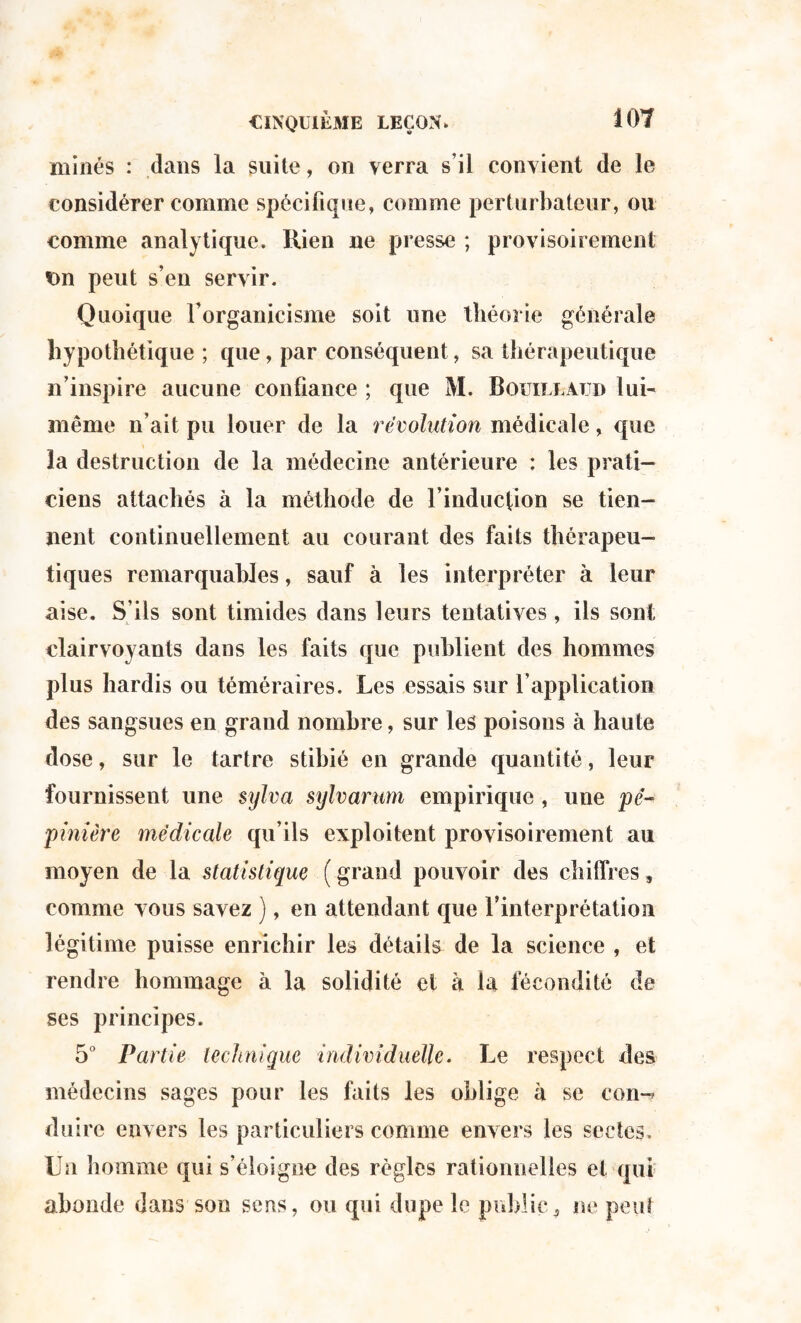 minés : dans la suite, on verra s’il convient de le considérer comme spécifique, comme perturbateur, ou comme analytique. Rien ne presse ; provisoirement t>n peut s’en servir. Quoique rorganicisme soit une théorie générale hypothétique ; que, par conséquent, sa thérapeutique n’inspire aucune confiance ; que M. Bouillàjjd lui- même n’ait pu louer de la révolution médicale, que la destruction de la médecine antérieure : les prati¬ ciens attachés à la méthode de l’induction se tien¬ nent continuellement au courant des faits thérapeu¬ tiques remarquables, sauf à les interpréter à leur aise. S’ils sont timides dans leurs tentatives, ils sont clairvoyants dans les faits que publient des hommes plus hardis ou téméraires. Les essais sur l’application des sangsues en grand nombre, sur les poisons à haute dose, sur le tartre stihié en grande quantité, leur fournissent une sylva sylvarum empirique , une pé¬ pinière médicale qu’ils exploitent provisoirement au moyen de la statistique ( grand pouvoir des chiffres, comme vous savez ), en attendant que l’interprétation légitime puisse enrichir les détails de la science , et rendre hommage à la solidité et à la fécondité de ses principes. 5° Partie technique individuelle. Le respect des médecins sages pour les faits les oblige à se corn-* duire envers les particuliers comme envers les sectes. Un homme qui s’éloigne des règles rationnelles et qui abonde dans son sens, ou qui dupe le public9 ne peut