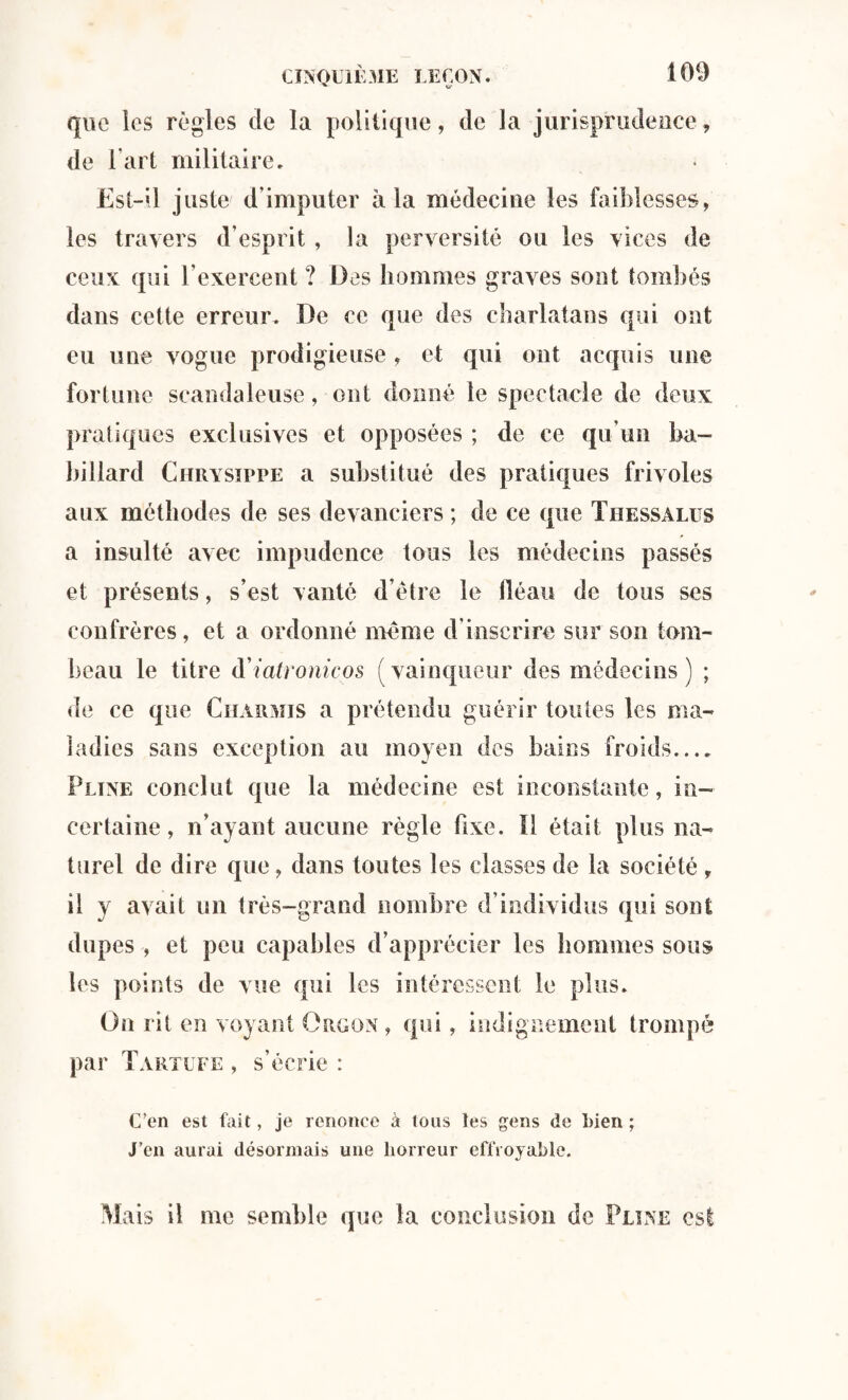 que les règles de la politique, de la jurisprudence, de l’art militaire. Est-il juste d’imputer à la médecine les faiblesses, les travers d’esprit, la perversité ou les vices de ceux qui l’exercent ? Des hommes graves sont tombés dans cette erreur. De ce que des charlatans qui ont eu une vogue prodigieuse , et qui ont acquis une fortune scandaleuse, ont donné le spectacle de deux pratiques exclusives et opposées ; de ce qu’un ba¬ billard Chrysippe a substitué des pratiques frivoles aux méthodes de ses devanciers ; de ce que Thessalus a insulté avec impudence tous les médecins passés et présents, s’est vanté d’être le fléau de tous ses confrères, et a ordonné même d’inscrire sur son tom¬ beau le titre d'iatronicos (vainqueur des médecins) ; de ce que Charmis a prétendu guérir toutes les ma¬ ladies sans exception au moyen des bains froids.... Pline conclut que la médecine est inconstante, in¬ certaine, n’ayant aucune règle fixe. 11 était plus na¬ turel de dire que, dans toutes les classes de la société , il y avait un très-grand nombre d’individus qui sont dupes , et peu capables d’apprécier les hommes sous les points de vue qui les intéressent le plus. On rit en voyant Orggn, qui, indignement trompé par Tartufe , s’écrie : C’en est fait, je renonce à tons les gens de Lien ; J’en aurai désormais une horreur effroyable. Mais il me semble que la conclusion de Pline est