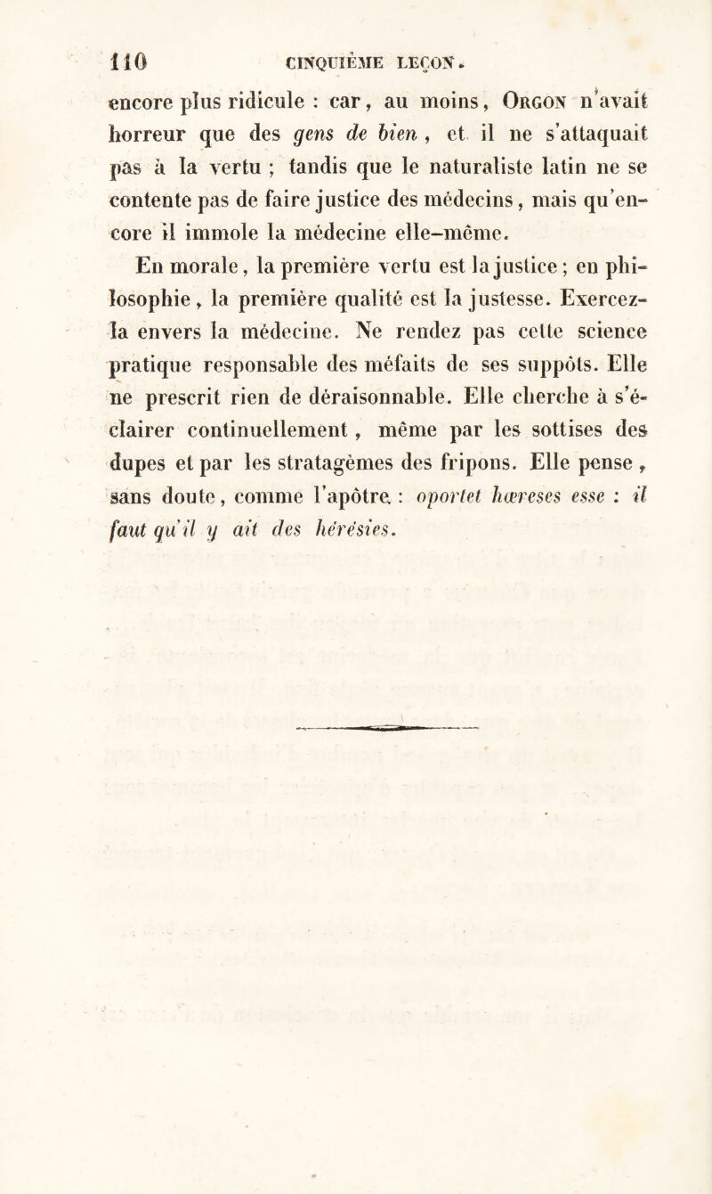 encore plus ridicule : car, au moins, Orgon n’avait horreur que des gens de bien , et il ne s’attaquait pas à la vertu ; tandis que le naturaliste latin ne se contente pas de faire justice des médecins, mais qu en¬ core il immole la médecine elle-même. En morale, la première vertu est la justice ; en phi¬ losophie , la première qualité est la justesse. Exercez- la envers la médecine. Ne rendez pas cette science pratique responsable des méfaits de ses suppôts. Elle ne prescrit rien de déraisonnable. Elle cherche à s’é¬ clairer continuellement, même par les sottises des dupes et par les stratagèmes des fripons. Elle pense f sans doute, comme l’apôtre. : oportet hœreses esse : il faut qu'il y ait des hérésies.
