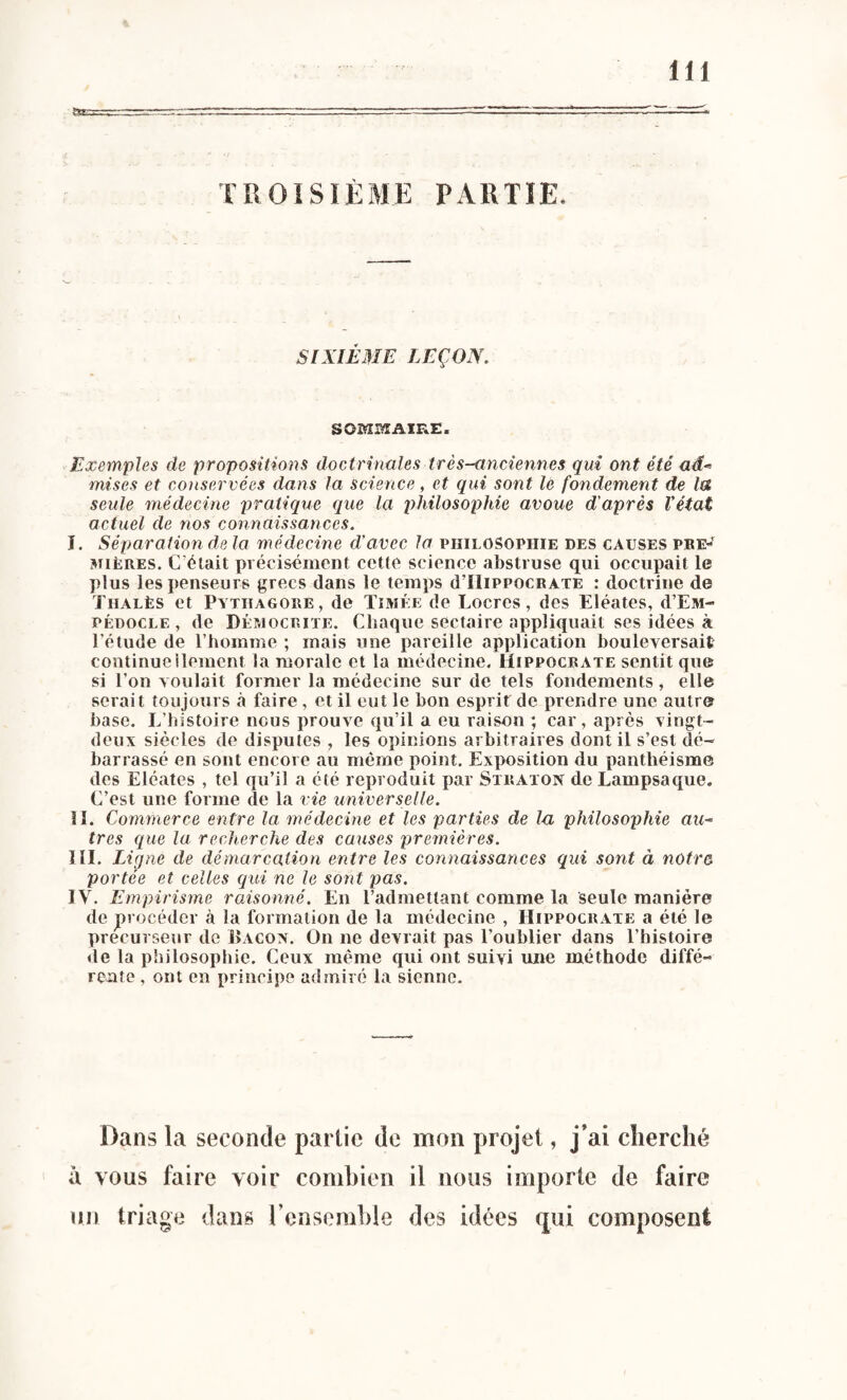 TROISIÈME PARTIE. SIXIÈME LEÇON. SOMMAIRE. Exemples de propositions doctrinales très-anciennes qui ont été ad¬ mises et conservées dans la science, et qui sont le fondement de la seule médecine pratique que la philosophie avoue d'après l'état actuel de nos connaissances. J. Séparation de la médecine d’avec la philosophie des causes pre¬ mières. C'était précisément cette science abstruse qui occupait le plus les penseurs grecs dans le temps d’IliPPOCRATE : doctrine de Tiialès et Pythagore, de Timée de Locres, des Eléates, d’EM- pédocle , de Dèmocrite. Chaque sectaire appliquait ses idées à l’étude de l’homme ; mais une pareille application bouleversait continueilement la morale et la médecine. Hippocrate sentit que si l’on voulait former la médecine sur de tels fondements, elle serait toujours à faire, et il eut le bon esprit de prendre une autre base. L’histoire nous prouve qu’il a eu raison ; car, après vingt- deux siècles de disputes , les opinions arbitraires dont il s’est dé¬ barrassé en sont encore au même point. Exposition du panthéisme des Eléates , tel qu’il a été reproduit par Straton de Lampsaque. C’est une forme de la vie universelle. II. Commerce entre la médecine et les parties de la philosophie au¬ tres que la recherche des causes premières. III. Ligne de démarcation entre les connaissances qui sont à notr& portée et celles qui ne le sont pas. IV. Empirisme raisonné. En l’admettant comme la seule manière de procéder à la formation de la médecine , Hippocrate a été le précurseur de Bacox. On ne devrait pas l’oublier dans l’histoire de la philosophie. Ceux même qui ont suivi une méthode diffé¬ rente , ont en principe admiré la sienne. Dans la seconde partie de mon projet, j’ai cherché à vous faire voir combien il nous importe de faire un triage dans l’ensemble des idées qui composent