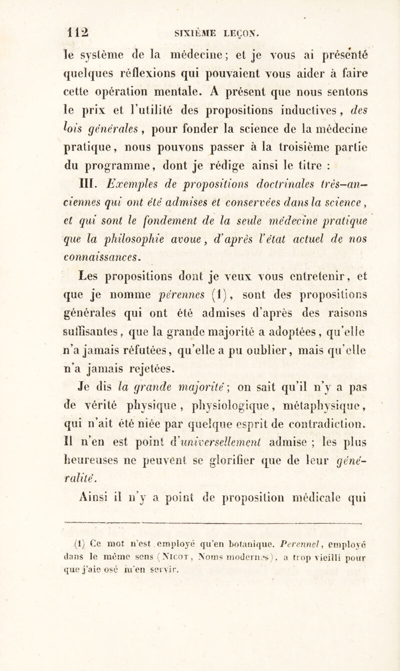 Je système de la médecine ; et je vous ai présenté quelques réflexions qui pouvaient vous aider à faire cette opération mentale. A présent que nous sentons le prix et l’utilité des propositions inductives, des lois générales, pour fonder la science de la médecine pratique, nous pouvons passer à la troisième partie du programme, dont je rédige ainsi le titre : III. Exemples de propositions doctrinales très-an¬ ciennes qui ont été admises et conservées dans la science, et qui sont le fondement de la seule médecine pratique que la philosophie avoue, d’après Vétat actuel de nos connaissances. Les propositions dont je veux vous entretenir, et que je nomme pérennes (1), sont des propositions générales qui ont été admises d’après des raisons suffisantes, que la grande majorité a adoptées, qu’elle n’a jamais réfutées, qu’elle a pu oublier, mais quelle n’a jamais rejetées. Je dis la grande majorité ; on sait qu’il n’y a pas de vérité physique, physiologique, métaphysique, qui n’ait été niée par quelque esprit de contradiction. Il n’en est point (Yuniversellement admise ; les plus heureuses ne peuvent se glorifier que de leur géné¬ ralité. Ainsi il n’y a point de proposition médicale qui (1) Ce mot n’est employé qu’en botanique. Perennel, employé dans le même sens (Nicot, Noms modernes)., a trop vieilli pour que j’aie osé rn'en servir.