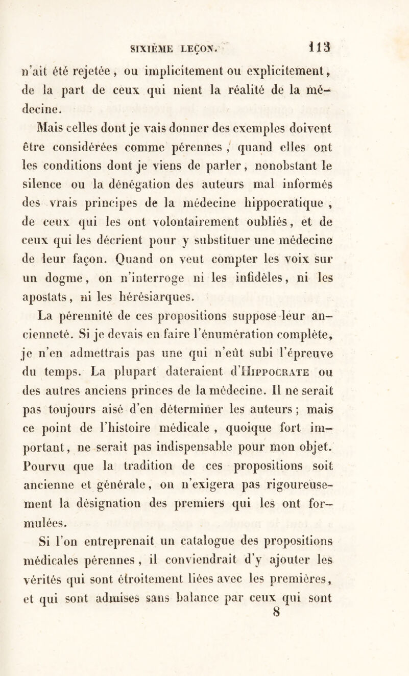 n’ait été rejetée , ou implicitement ou explicitement, de la part de ceux qui nient la réalité de la mé¬ decine. Mais celles dont je vais donner des exemples doivent être considérées comme pérennes , quand elles ont les conditions dont je viens de parler, nonobstant le silence ou la dénégation des auteurs mal informés des vrais principes de la médecine hippocratique , de ceux qui les ont volontairement oubliés, et de ceux qui les décrient pour y substituer une médecine de leur façon. Quand on veut compter les voix sur un dogme, on n’interroge ni les infidèles, ni les apostats, ni les hérésiarques. La pérennité de ces propositions suppose leur an¬ cienneté. Si je devais en faire l’énumération complète, je n’en admettrais pas une qui n’eût subi l’épreuve du temps. La plupart dateraient d’HippocRATE ou des autres anciens princes de la médecine. Il ne serait pas toujours aisé d’en déterminer les auteurs ; mais ce point de l’histoire médicale , quoique fort im¬ portant , ne serait pas indispensable pour mon objet. Pourvu que la tradition de ces propositions soit ancienne et générale, on n’exigera pas rigoureuse¬ ment la désignation des premiers qui les ont for¬ mulées. Si l’on entreprenait un catalogue des propositions médicales pérennes , il conviendrait d’y ajouter les vérités qui sont étroitement liées avec les premières, et qui sont admises sans balance par ceux qui sont 8