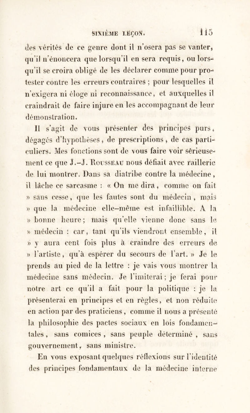 SIXIEME LËCOlh i i 5 t> des vérités de ce genre dont il n’osera pas se vanter * qu’il n’énoncera que lorsqu’il en sera requis, ou lors¬ qu’il se croira obligé de les déclarer comme pour pro-^ tester contre les erreurs contraires ; pour lesquelles il n exigera ni éloge ni reconnaissance, et auxquelles il craindrait de faire injure en les accompagnant de leur démonstration « Il s’agit de vous présenter des principes purs, dégages d’hypothèses, de prescriptions * de cas partie entiers, Mes fonctions sont de vous faire voir sérieuse¬ ment ce que J,-J. Rousseau nous défiait avec raillerie de lui montrer. Dans sa diatribe contre la médecine, il lâche ce sarcasme : « On me dira, comme on fait » sans cesse, que les fautes sont du médecin , mais » que la médecine elle-même est infaillible. A la » bonne heure ; mais qu’elle vienne donc sans le » médecin : car, tant qu’ils viendront ensemble, il » y aura cent fois plus à craindre des erreurs de » l’artiste, qu’à espérer du secours de l’art. » Je le prends au pied de la lettre : je vais vous montrer la médecine sans médecin. Je l imiterai ; je ferai pour notre art ce qu’il a fait pour la politique : je la présenterai en principes et eu règles, et non réduite en action par des praticiens , comme il nous a présenté la philosophie des pactes sociaux en lois fondamen¬ tales , sans comices , sans peuple déterminé , sans gouvernement, sans ministre. En vous exposant quelques réflexions sur l’identité des principes fondamentaux de la médecine interne