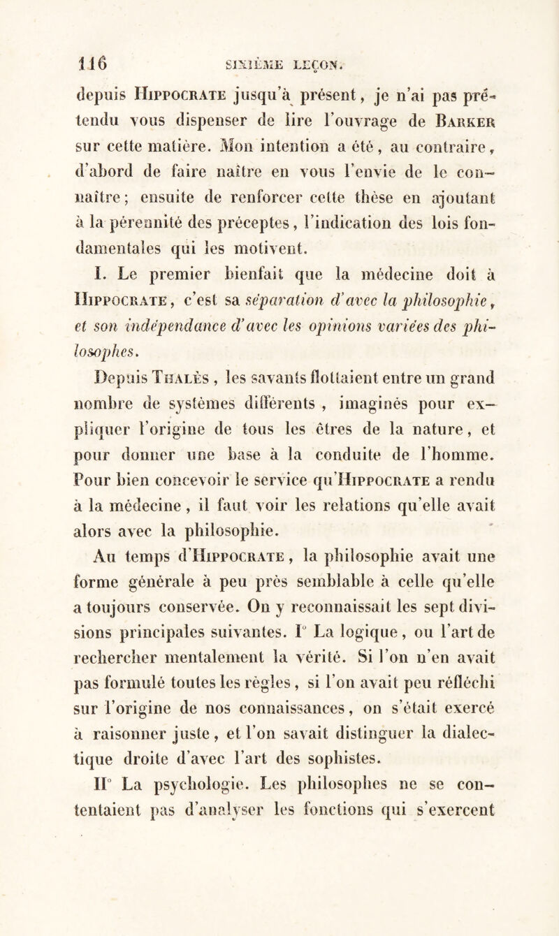 U depuis Hippocrate jusqu’à présent, je n’ai pas pré»* tendu vous dispenser de lire l’ouvrage de Barker sur cette matière. Mon intention a été, au contraire, d’abord de faire naître en vous l’envie de le con¬ naître ; ensuite de renforcer cette thèse en ajoutant à la pérennité des préceptes, l’indication des lois fon¬ damentales qui les motivent. I. Le premier bienfait que la médecine doit à Hippocrate, c’est sa. séparation cïavec la philosophie f et son indépendance d'avec les opinions variées des phi¬ lo s>ophes. Depuis Thalès , les savants flottaient entre un grand nombre de systèmes différents , imaginés pour ex¬ pliquer l’origine de tous les êtres de la nature, et pour donner une base à la conduite de l’homme. Pour bien concevoir le service qu’HippocRATE a rendu à la médecine , il faut voir les relations qu’elle avait alors avec la philosophie. Au temps d’IiippoCRATE, la philosophie avait une forme générale à peu près semblable à celle qu’elle a toujours conservée. On y reconnaissait les sept divi¬ sions principales suivantes. 1 La logique, ou l’art de rechercher mentalement la vérité. Si l’on n’en avait pas formulé toutes les règles, si l’on avait peu réfléchi sur l’origine de nos connaissances, on s’était exercé à raisonner juste, et l’on savait distinguer la dialec¬ tique droite d’avec l’art des sophistes. IL La psychologie. Les philosophes ne se con¬ tentaient pas d’analyser les fonctions qui s’exercent