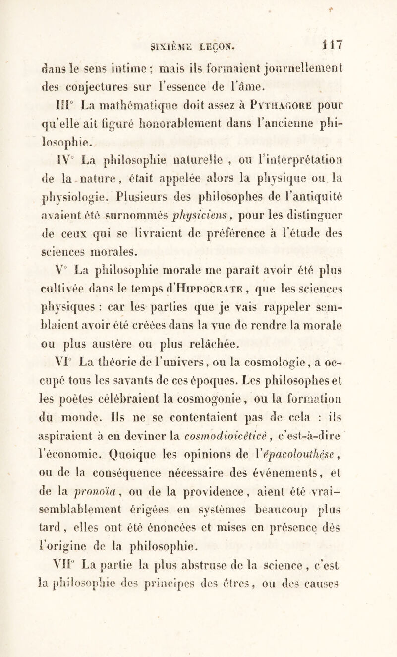 dans le sens intime; mais ils formaient journellement des conjectures sur l’essence de l ame. IIP La mathématique doit assez à Pythagore pour qu’elle ait figuré honorablement dans l’ancienne phi- losophie. IV° La philosophie naturelle , ou f interprétation de la nature, était appelée alors la physique ou la physiologie. Plusieurs des philosophes de l’antiquité avaient été surnommés physiciens, pour les distinguer de ceux qui se livraient de préférence à l’étude des sciences morales. V° La philosophie morale me paraît avoir été plus cultivée dans le temps d’HiPPOCRATE , que les sciences physiques : car les parties que je vais rappeler sem¬ blaient avoir été créées dans la vue de rendre la morale ou plus austère ou plus relâchée. VP La théorie de l’univers, ou la cosmologie, a oc¬ cupé tous les savants de ces époques. Les philosophes et les poètes célébraient la cosmogonie, ou la formation du monde. Ils ne se contentaient pas de cela : ils aspiraient à en deviner la cosmodioicèticè, c’est-à-dire l’économie. Quoique les opinions de Ye’pacolouthèse, ou de la conséquence nécessaire des événements, et de la pronoïa, ou de la providence, aient été vrai¬ semblablement érigées en systèmes beaucoup plus tard , elles ont été énoncées et mises en présence dés l’origine de la philosophie. Vil La partie la plus abstruse de la science , c’est îa philosophie des principes des êtres, ou des causes