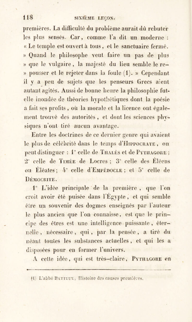 U premières. La difficulté du problème aurait du rebuter les plus sensés. Car, comme Va dit un moderne : « Le temple est ouvert à tous, et le sanctuaire fermé. » Quand le philosophe veut faire un pas de plus » que le vulgaire , la majesté du lieu semble le re- » pousser et le rejeter dans la foule (i). » Cependant il y a peu de sujets que les penseurs Grecs aient alitant agités. Aussi de bonne heure la philosophie fut- elle inondée de théories hypothétiques dont la poésie a fait ses profits, où la morale et la licence ont égale¬ ment trouvé des autorités , et dont les sciences phy¬ siques n’ont tiré aucun avantage. Entre les doctrines de ce dernier genre qui avaient le plus de célébrité dans le temps d Hippocrate , on peut distinguer : 1° celle de Thàlès et de Pythagore ; 2° celle de Tirée de Lucres ; 3° celle des Êiéens ou Éiéates ; 4° celle d EMPÉnocu; ; et 5° celle de Démocrite, 1° L’idée principale de la première , que Ton croit avoir été puisée dans l’Egypte , et qui semble être un souvenir des dogmes enseignés par l’auteur le plus ancien que Ton connaisse, est que le prin¬ cipe des êtres est une intelligence puissante , éter¬ nelle , nécessaire, qui , par la pensée , a tiré du néant toutes les substances actuelles, et qui les a disposées pour en former l’univers. A cette idée, qui est très-claire, Pythagore en H) L’afybé Batteux, Histoire des causes premières..