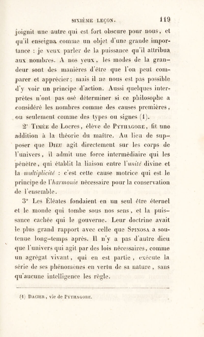 » joignit une autre qui est fort obscure pour nous, et qu’il enseigna comme un objet d’une grande impor¬ tance : je yeux parler de la puissance qu’il attribua aux nombres. A nos yeux , les modes de la gran¬ deur sont des manières d’être que l’on peut com¬ parer et apprécier ; mais il ne nous est pas possible d’y voir un principe d’action. Aussi quelques inter¬ prètes n’ont pas osé déterminer si ce philosophe a considéré les nombres comme des causes premières, ou seulement comme des types ou signes (1). 2° Timée de Lucres, élève de Pythagohe , fit une addition à la théorie du maître. Au lieu de sup¬ poser que Dieu agit directement sur les corps de l’univers , il admit une force intermédiaire qui les pénètre, qui établit la liaison entre Vunité divine et la multiplicité : c’est cette cause motrice qui est le principe de Y harmonie nécessaire pour la conservation de l’ensemble. r 3° Les Eléates fondaient en lin seul être éternel et le monde qui tombe sous nos sens , et la puis¬ sance cachée qui le gouverne. Leur doctrine avait le plus grand rapport avec celle que Spinosa a sou¬ tenue long-temps après, il n’y a pas d’autre dieu que l’univers qui agit par des lois nécessaires, comme un agrégat vivant, qui en est partie , exécute la série de ses phénomènes en vertu de sa nature , sans qu’aucune intelligence les règle. (1) Dacier, vie de Pythagore.