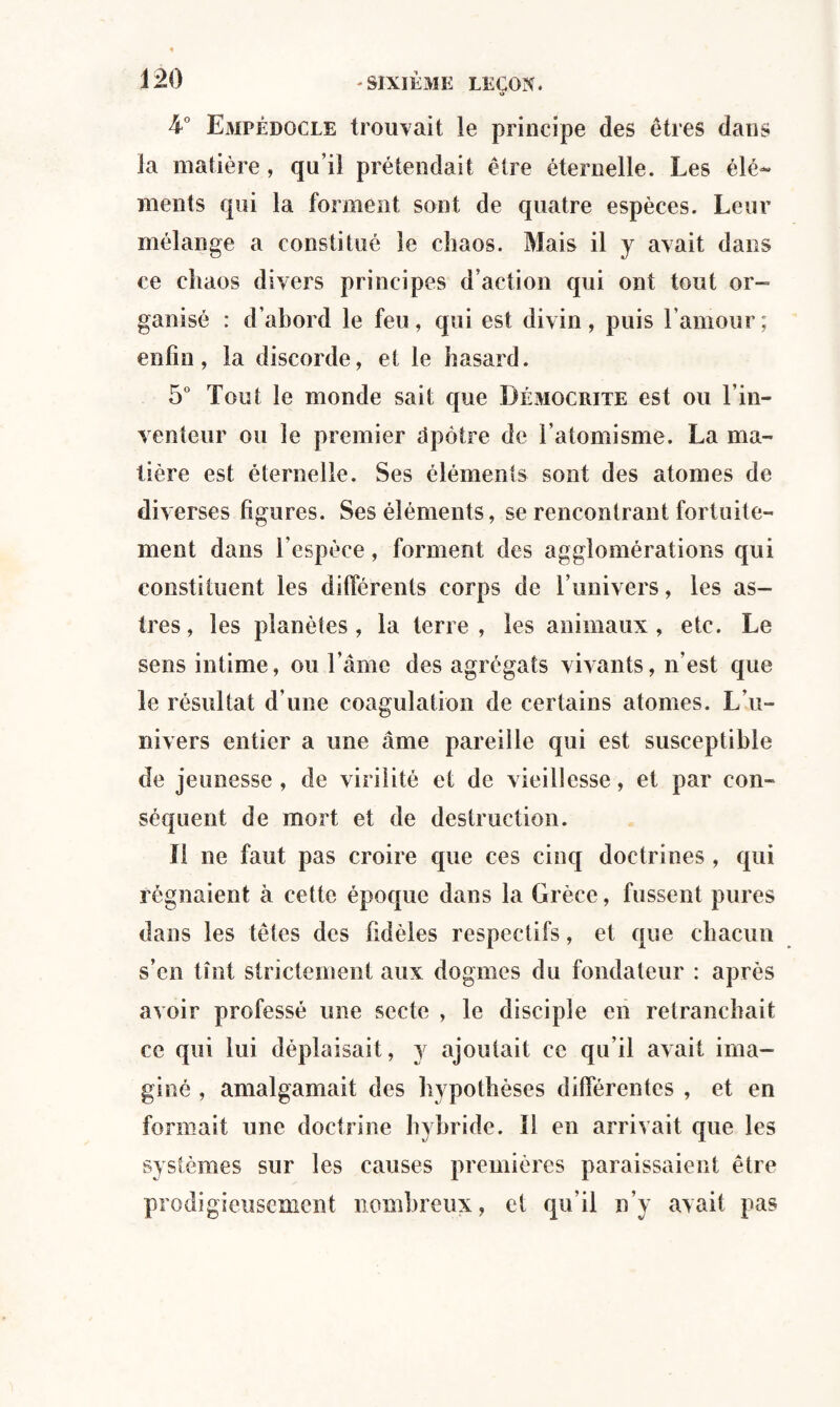 o L° Empédocle trouvait le principe des êtres dans la matière , qu’il prétendait être éternelle. Les élé¬ ments qui la forment sont de quatre espèces. Leur mélange a constitué le chaos. Mais il y avait dans ce chaos divers principes d’action qui ont tout or¬ ganisé : d’abord le feu, qui est divin, puis l’amour; enfin, la discorde, et le hasard. 5° Tout le monde sait que Bémocrite est ou l’in¬ venteur ou le premier dp être de l’atomisme. La ma¬ tière est éternelle. Ses éléments sont des atomes de diverses figures. Ses éléments, se rencontrant fortuite¬ ment dans l’espèce, forment des agglomérations qui constituent les différents corps de l’univers, les as¬ tres, les planètes, la terre, les animaux, etc. Le sens intime, ou l’âme des agrégats vivants, n’est que le résultat d’une coagulation de certains atomes. L’u¬ nivers entier a une âme pareille qui est susceptible de jeunesse , de virilité et de vieillesse, et par con¬ séquent de mort et de destruction. Il ne faut pas croire que ces cinq doctrines, qui régnaient à cette époque dans la Grèce, fussent pures dans les têtes des fidèles respectifs, et que chacun s’en tînt strictement aux dogmes du fondateur : après avoir professé une secte , le disciple en retranchait ce qui lui déplaisait, y ajoutait ce qu’il avait ima¬ giné , amalgamait des hypothèses différentes , et en formait une doctrine hybride. I! en arrivait que les systèmes sur les causes premières paraissaient être prodigieusement nombreux, et qu’il n’y avait pas