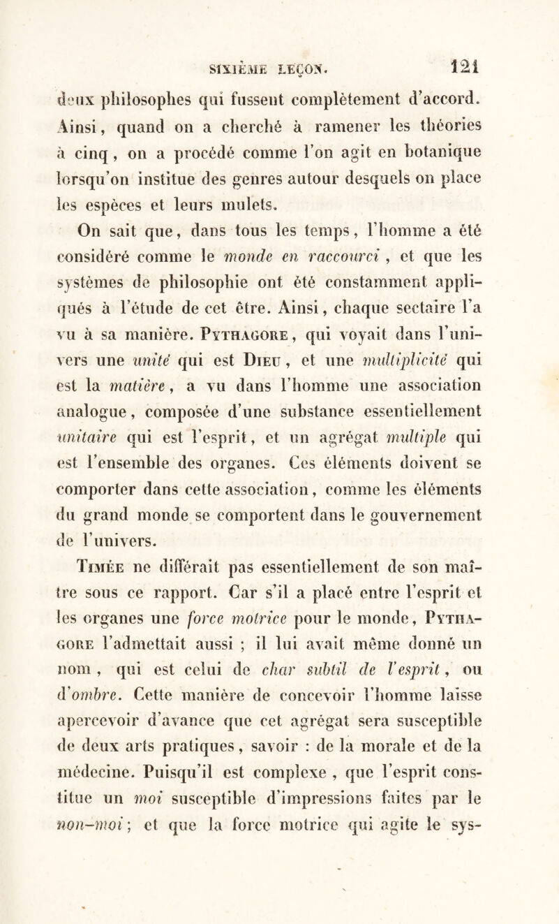 o deux philosophes qui fussent complètement d'accord. Ainsi, quand on a cherché à ramener les théories à cinq, on a procédé comme l’on agit en botanique lorsqu’on institue des genres autour desquels on place les espèces et leurs mulets. On sait que, dans tous les temps, l’homme a été considéré comme le monde en raccourci , et que les systèmes de philosophie ont été constamment appli¬ qués à l’étude de cet être. Ainsi, chaque sectaire l’a vu à sa manière. Pythagore, qui voyait dans l’uni¬ vers une unité qui est Dieu , et une multiplicité qui est la matière, a vu dans l’homme une association analogue, composée d’une substance essentiellement unitaire qui est l’esprit, et un agrégat multiple qui est l’ensemble des organes. Ces éléments doivent se comporter dans cette association, comme les éléments du grand monde se comportent dans le gouvernement de l’univers. Timée ne différait pas essentiellement de son maî¬ tre sous ce rapport. Car s’il a placé entre l’esprit et les organes une force motrice pour le monde, Pytha¬ gore l’admettait aussi ; il lui avait même donné un nom , qui est celui de char subtil de Vesprit, ou d’ombre. Cette manière de concevoir l’homme laisse apercevoir d’avance que cet agrégat sera susceptible de deux arts pratiques, savoir : de la morale et de la médecine. Puisqu’il est complexe , que l’esprit cons¬ titue un moi susceptible d’impressions faites par le non-moi ; et que la force motrice qui agite le sys-