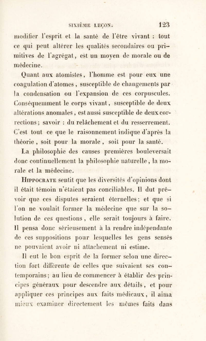 modifier l’esprit et la santé de l’être vivant ; tout ce qui peut altérer les qualités secondaires ou pri¬ mitives de l’agrégat, est un moyen de morale ou de médecine. Quant aux atomîstes, Fhomme est pour eux une coagulation d’atomes , susceptible de changements par la condensation ou l’expansion de ces corpuscules. Conséquemment le corps vivant, susceptible de deux altérations anomales , est aussi susceptible de deux cor¬ rections ; savoir : du relâchement et du resserrement. C’est tout ce que le raisonnement indique d’après la théorie , soit pour la morale , soit pour la santé. La philosophie des causes premières bouleversait donc continuellement la philosophie naturelle, la mo¬ rale et la médecine. Hippocrate sentit que les diversités d’opinions dont il était témoin n’étaient pas conciliables. Il dut pré¬ voir que ces disputes seraient éternelles; et que si l’on ne voulait former la médecine que sur la so¬ lution de ces questions , elle serait toujours à faire. Il pensa donc sérieusement à la rendre indépendante de ces suppositions pour lesquelles les gens sensés ne pouvaient avoir ni attachement ni estime. Il eut le bon esprit de la former selon une direc¬ tion fort différente de celles que suivaient ses con¬ temporains ; au lieu de commencer à établir des prin¬ cipes généraux pour descendre aux détails, et pour appliquer ces principes aux faits médicaux, il aima mieux examiner directement les mêmes faits dans