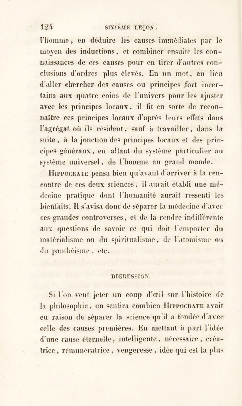 121 Fliomme, en déduire les causes immédiates par le moyen des inductions, et combiner ensuite les con¬ naissances de ces causes pour en tirer d'autres con¬ clusions d'ordres plus élevés. En un mot, au lieu d’aller chercher des causes ou principes fort incer¬ tains aux quatre coins de l’univers pour les ajuster avec les principes locaux, il fit en sorte de recon¬ naître ces principes locaux d’après leurs effets dans l’agrégat où ils résident, sauf à travailler, dans la suite, à la jonction des principes locaux et des prin¬ cipes généraux, en allant du système particulier au système universel, de l'homme au grand monde. Hippocrate pensa bien qu’avant d’arriver à la ren¬ contre de ces deux sciences, il aurait établi une mé¬ decine pratique dont l’humanité aurait ressenti les bienfaits. Il s’avisa donc de séparer la médecine d’avec ces grandes controverses, et de la rendre indifférente aux questions de savoir ce qui doit l’emporter du matérialisme ou du spiritualisme, de l'atomisme ou du panthéisme , etc. DIGRESSION. Si 1 on veut jeter un coup d’œil sur l’histoire de la philosophie, on sentira combien Hippocrate avait eu raison de séparer la science qu’il a fondée d’avec celle des causes premières. Eu mettant à part l’idée d’une cause éternelle, intelligente, nécessaire, créa¬ trice, rémunératrice, vengeresse, idée qui est la plus