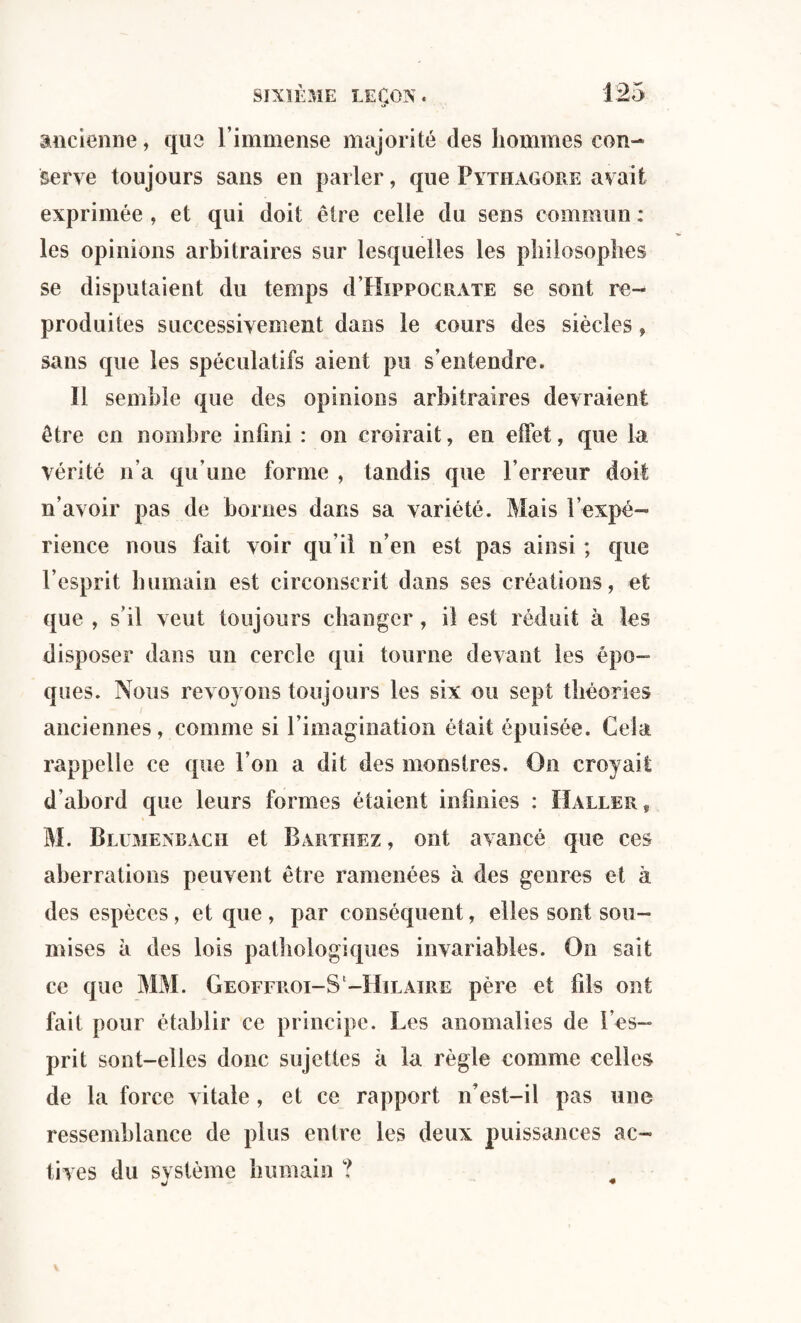 ancienne, que l’immense majorité des hommes con¬ serve toujours sans en parler, que Pythagore avait exprimée , et qui doit être celle du sens commun : les opinions arbitraires sur lesquelles les philosophes se disputaient du temps d’HippocRATE se sont re¬ produites successivement dans le cours des siècles, sans que les spéculatifs aient pu s’entendre. Il semble que des opinions arbitraires devraient être en nombre infini : on croirait, en effet, que la vérité n’a qu’une forme , tandis que l’erreur doit n’avoir pas de bornes dans sa variété. Mais l’expé¬ rience nous fait voir qu’il n’en est pas ainsi ; que l’esprit humain est circonscrit dans ses créations, et que , s’il veut toujours changer , il est réduit à les disposer dans un cercle qui tourne devant les épo¬ ques. Nous revoyons toujours les six ou sept théories anciennes, comme si l’imagination était épuisée. Cela rappelle ce que l’on a dit des monstres. On croyait d’ahord que leurs formes étaient infinies : Haller,, M. Blumenbach et Barthez , ont avancé que ces aberrations peuvent être ramenées à des genres et à des espèces, et que, par conséquent, elles sont sou¬ mises à des lois pathologiques invariables. On sait ce que MM. Geoffroi-S-Hilaire père et fils ont fait pour établir ce principe. Les anomalies de l’es¬ prit sont-elles donc sujettes à la règle comme celles de la force vitale , et ce rapport n’est-il pas une ressemblance de plus entre les deux puissances ac¬ tives du svstèmc humain ? w *