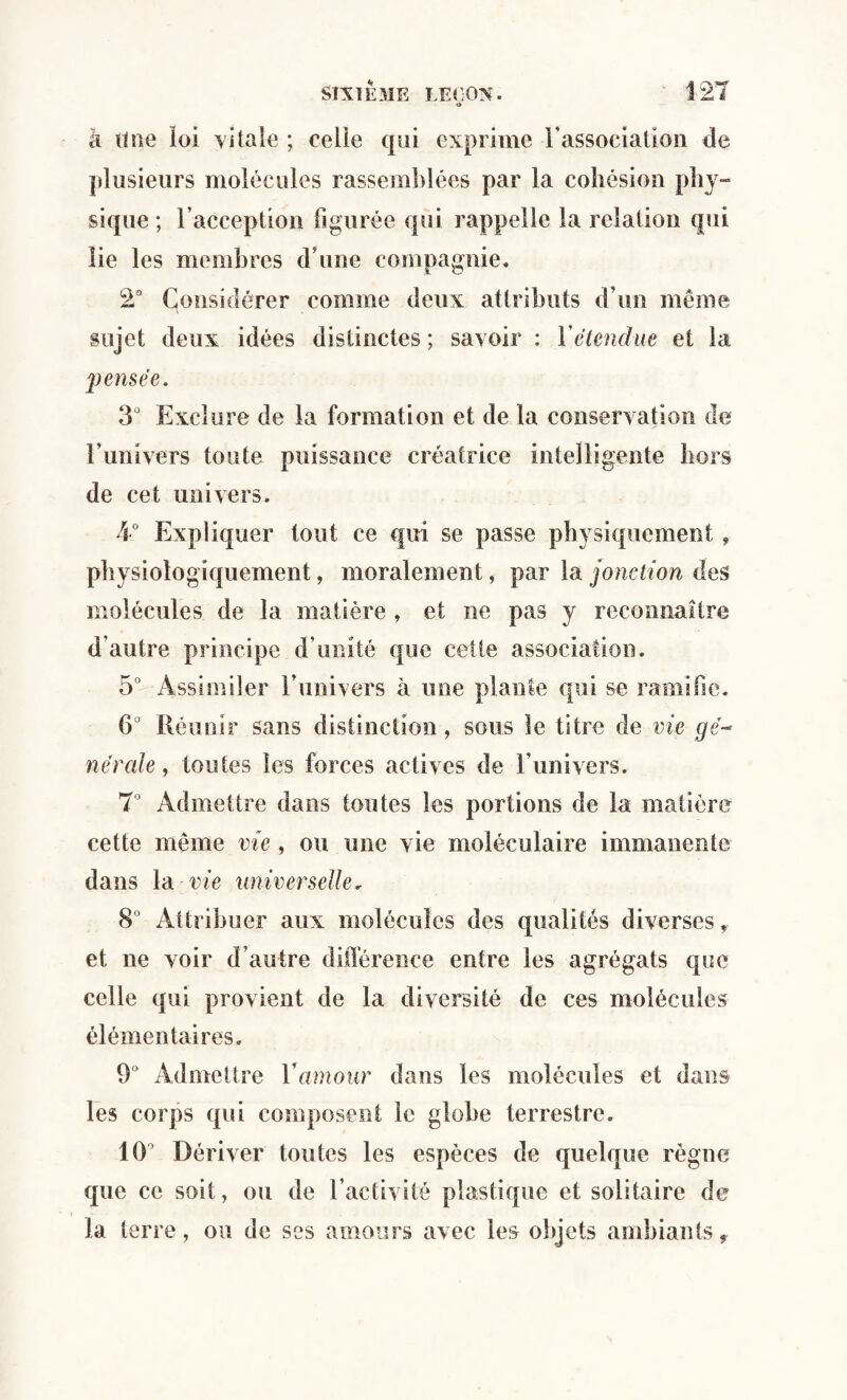 O à Une loi vitale ; celle qui exprime l’association de plusieurs molécules rassemblées par la cohésion phy¬ sique ; l’acception figurée qui rappelle la relation qui lie les membres d’une compagnie. 2° Considérer comme deux attributs d’un même sujet deux idées distinctes ; savoir : Y étendue et la 'pensée. 3° Exclure de la formation et de la conservation de l’univers toute puissance créatrice intelligente hors de cet univers. 4° Expliquer tout ce qui se passe physiquement, physiologiquement, moralement, par la jonction des molécules de la matière , et ne pas y reconnaître d’autre principe d’unité que cette association. 5° Assimiler l’univers à une plante qui se ramifie. 6° Réunir sans distinction , sous le titre de vie r/e- néraie, toutes les forces actives de l’univers. 7° Admettre dans toutes les portions de la matière cette même vie , ou une vie moléculaire immanente dans la vie universelle, 8° Attribuer aux molécules des qualités diverses, et ne voir d’autre différence entre les agrégats que celle qui provient de la diversité de ces molécules élémentaires. 9° Admettre Y amour dans les molécules et dans les corps qui composent le globe terrestre. 10 Dériver toutes les espèces de quelque règne que ce soit, ou de l’activité plastique et solitaire de la terre, ou de ses amours avec les objets ambiants.