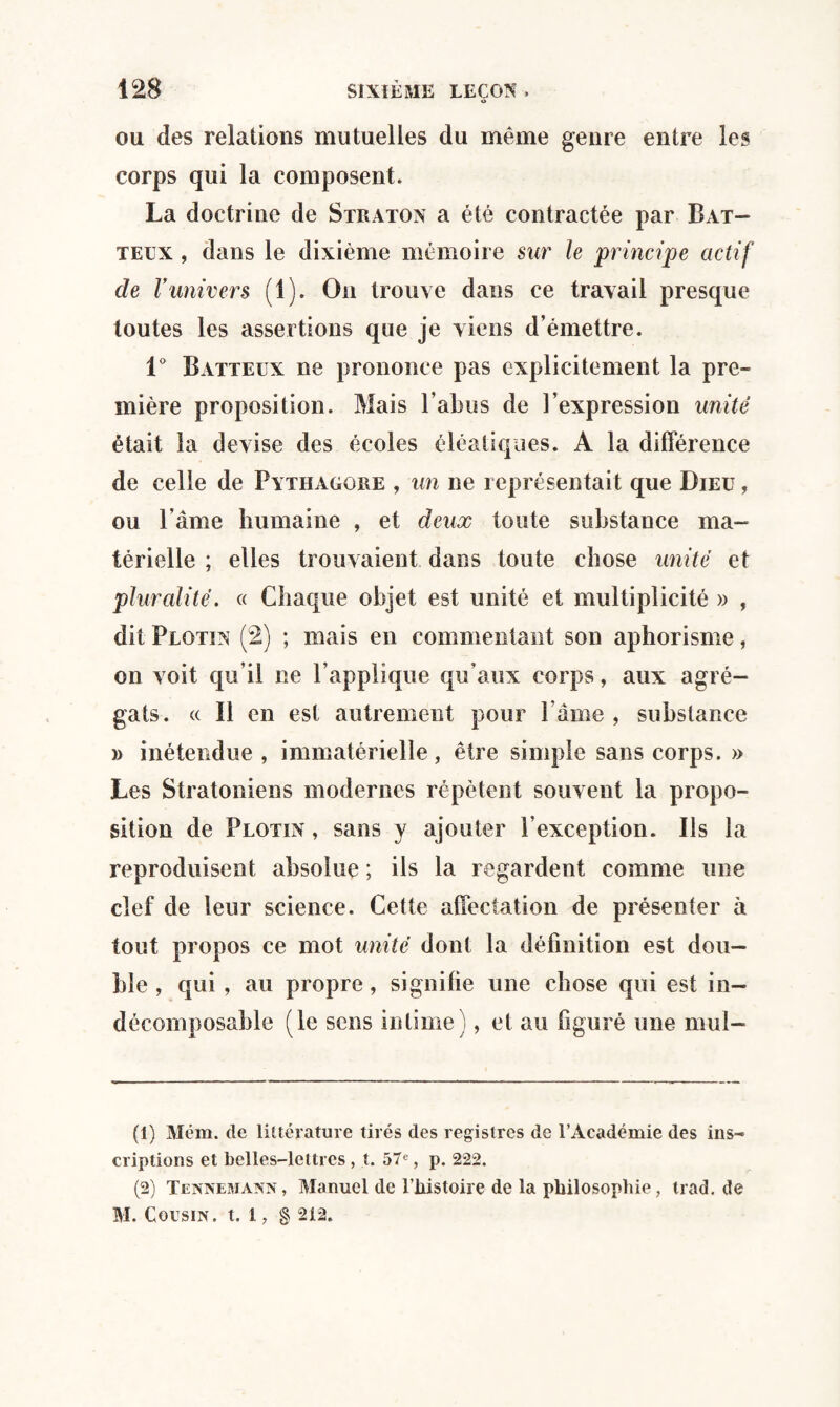 O ou des relations mutuelles du même genre entre les corps qui la composent. La doctrine de Straton a été contractée par Bat¬ teux , dans le dixième mémoire sur le principe actif de Vunivers (1). On trouve dans ce travail presque toutes les assertions que je viens d émettre. 1° Batteux ne prononce pas explicitement la pre¬ mière proposition. Mais l’abus de l’expression unité était la devise des écoles éléatiqaes. A la différence de celle de Pythaggre , un ne représentait que Dieu , ou l’âme humaine , et deux toute substance ma¬ térielle ; elles trouvaient dans toute chose unité et pluralité. « Chaque objet est unité et multiplicité » , dit Plotin (2) ; mais en commentant son aphorisme, on voit qu’il ne l’applique qu’aux corps, aux agré¬ gats. « Il en est autrement pour l ame , substance » inétendue , immatérielle, être simple sans corps. » Les Stratoniens modernes répètent souvent la propo¬ sition de Plotin , sans y ajouter l’exception. Ils la reproduisent absolue ; ils la regardent comme une clef de leur science. Cette affectation de présenter à tout propos ce mot unité dont la définition est dou¬ ble , qui , au propre, signifie une chose qui est in¬ décomposable (le sens intime), et au figuré une mul- (1) Mém. de littérature tirés des registres de l’Académie des ins¬ criptions et belles-lettres , t. 57e, p. 222. (2) Tennemann, Manuel de Fliistoire de la philosophie, trad.de M. Cousin, t. 1, § 2i2.