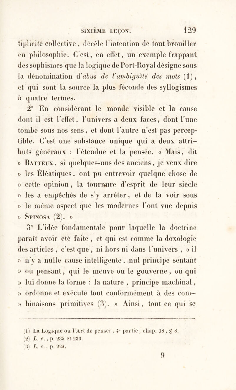 O tiplieité collective , décèle l'intention de tout brouiller en philosophie. C’est, en effet, un exemple frappant des sophismes que la logique de Port-Royal désigne sous la dénomination d'abus de Vambiguité des mots (1), et qui sont la source la plus féconde des syllogismes à quatre termes. 2° En considérant le monde visible et la cause dont il est l’effet, l’univers a deux faces, dont l’une tombe sous nos sens, et dont l’autre n’est pas percep¬ tible. C'est une substance unique qui a deux attri¬ buts généraux : l’étendue et la pensée. « Mais, dit » Batteux , si quelques-uns des anciens, je veux dire » les Eléatiques, ont pu entrevoir quelque chose de » cette opinion , la tournure d’esprit de leur siècle » les a empêchés de s’y arrêter, et de la voir sous » le même aspect que les modernes l’ont vue depuis » Spinosa (2). » 3° L'idée fondamentale pour laquelle la doctrine paraît avoir été faite , et qui est comme la doxologie des articles, c’est que , ni hors ni dans l’univers , « il » n’y a nulle cause intelligente, nul principe sentant » ou pensant, qui le meuve ou le gouverne, ou qui » lui donne la forme : la nature , principe machinal, » ordonne et exécute tout conformément à des com- » lunaisons primitives (3). » Ainsi, tout ce qui se (1) La Logique ou l’Art de penser , U partie, cliap. 18 , § 8. (2) L. c. , p. 235 et 230. 3) L. C. f p. 222. 9