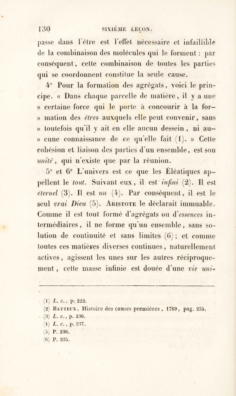 o passe dans i’étre est l’effet nécessaire et infaillible de la combinaison des molécules qui le forment : par conséquent, cette combinaison de toutes les parties qui se coordonnent constitue la seule cause. 4° Pour la formation des agrégats, voici le prin¬ cipe. « Dans chaque parcelle de matière, il y a une » certaine force qui le porte à concourir à la for- » mation des êtres auxquels elle peut convenir, sans » toutefois qu’il y ait en elle aucun dessein , ni au- » cune connaissance de ce qu elle fait (1). » Cette cohésion et liaison des parties d’un ensemble, est son unité, qui n’existe que par la réunion. 5a et 6° L’univers est ce que les Eléatiques ap¬ pellent le tout. Suivant eux, il est infini (2). Il est éternel (3). Il est un (4). Par conséquent, il est le seul vrai Dieu (5). Aristote le déclarait immuable. Comme il est tout formé d’agrégats ou d’essences in¬ termédiaires , il ne forme qu’un ensemble, sans so¬ lution de continuité et sans limites (6) ; et comme toutes ces matières diverses continues, naturellement actives, agissent les unes sur les autres réciproque¬ ment , cette masse infinie est douée d’une vie uni- (1) L. c., p. 222. (2) Batteux, Histoire des causes premières, 1769, pag. 235, (3) L. c., p. 236. (i) L. c., p. 237. (5) P. 236. (6) P, 235.