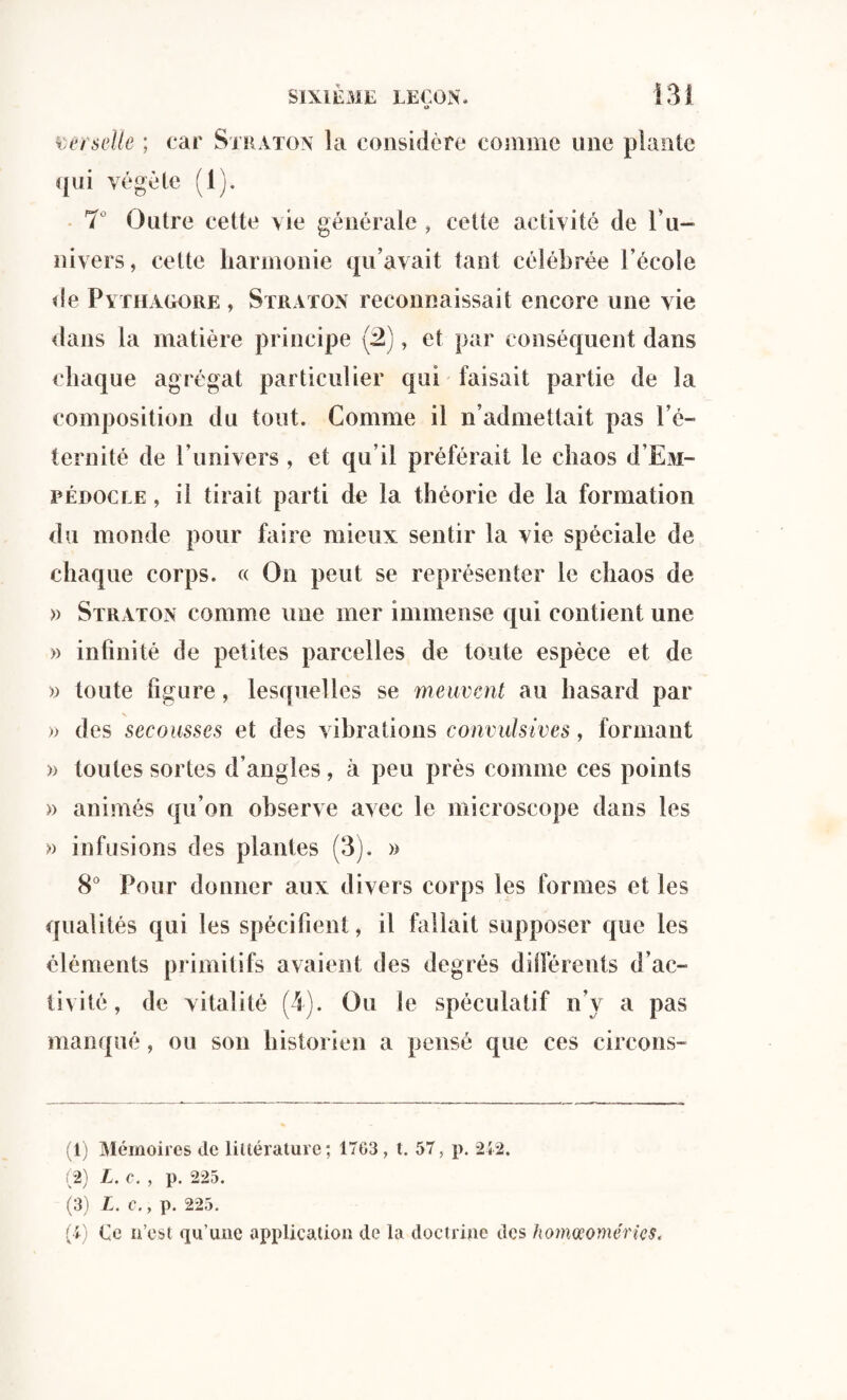 O wr selle ; car Straton la considère comme une plante qui végète (1). 7 Outre cette vie générale , cette activité de l’u¬ nivers, cette harmonie qu’avait tant célébrée l’école de Pythagore, Straton reconnaissait encore une vie dans la matière principe (2), et par conséquent dans chaque agrégat particulier qui faisait partie de la composition du tout. Comme il n’admettait pas l’é¬ ternité de l’univers , et qu’il préférait le chaos <1’Em- pédocle , il tirait parti de la théorie de la formation du monde pour faire mieux sentir la vie spéciale de chaque corps. « On peut se représenter le chaos de » Straton comme une mer immense qui contient une » infinité de petites parcelles de toute espèce et de » toute figure, lesquelles se meuvent au hasard par » des secousses et des vibrations convulsives, formant » toutes sortes d’angles, à peu près comme ces points » animés qu’on observe avec le microscope dans les » infusions des plantes (3). » 8° Pour donner aux divers corps les formes et les qualités qui les spécifient, il fallait supposer que les éléments primitifs avaient des degrés différents d’ac¬ tivité, de vitalité (4). Ou le spéculatif n’y a pas manqué, ou son historien a pensé que ces circons- (1) Mémoires Je littérature; 17G3, t. 57, p. *212. (2) L. c. , p. 225. (3) L. C., p. 225. (4) Ce n’est qu’une application de la doctrine des homœoméries.