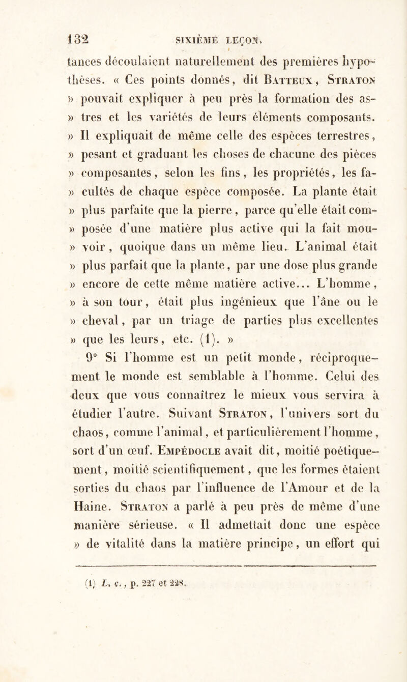 o », i tances découlaient naturellement des premières hypo¬ thèses. « Ces points donnés, dit Batteux, Straton 5) pouvait expliquer à peu près la formation des as- » 1res et les variétés de leurs éléments composants. » Il expliquait de même celle des espèces terrestres, » pesant et graduant les choses de chacune des pièces » composantes, selon les fins , les propriétés, les fa- » cultés de chaque espèce composée. La plante était )> plus parfaite que la pierre, parce qu elle était com- » posée d’une matière plus active qui la fait mou- » voir , quoique dans un même lieu. L’animal était » plus parfait que la plante, par une dose plus grande » encore de cette même matière active... L’homme, » à son tour, était plus ingénieux que l’âne ou le » cheval, par un triage de parties plus excellentes » que les leurs, etc. (î). » 9° Si l’homme est un petit monde, réciproque¬ ment le monde est semblable à l’homme. Celui des deux que vous connaîtrez le mieux vous servira â étudier l’autre. Suivant Straton, l’univers sort du chaos, comme l’animal, et particulièrement l’homme, sort d’un œuf. Empédocle avait dit, moitié poétique¬ ment , moitié scientifiquement, que les formes étaient sorties du chaos par l’influence de l’Amour et de la Haine. Straton a parlé à peu près de même d’une manière sérieuse. « Il admettait donc une espèce » de vitalité dans la matière principe, un effort qui (1) L. ç., p. 227 et 22*.