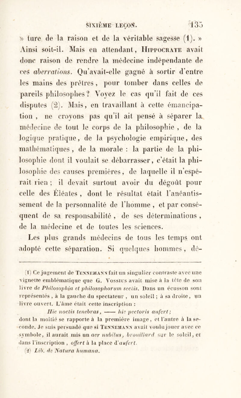 *> » lare de la raison et de la véritable sagesse (1). » Ainsi soit-il. Mais en attendant, Hippocrate avait donc raison de rendre la médecine indépendante de ces aberrations. Qu’avait-elle gagné à sortir d’entre les mains des prêtres , pour tomber dans celles de pareils philosophes? Voyez le cas qu’il fait de ces disputes (2). Mais, en travaillant à cette émancipa¬ tion , ne croyons pas qu’il ait pensé à séparer la médecine de tout le corps de la philosophie , de la logique pratique, de la psychologie empirique, des mathématiques, de la morale : la partie de la phi¬ losophie dont il voulait se débarrasser, c’était la phi¬ losophie des causes premières, de laquelle il n’espé¬ rait lien ; il devait surtout avoir du dégoût pour celle des Éléates , dont le résultat était l’anéantis¬ sement de la personnalité de l’homme , et par consé¬ quent de sa responsabilité , de ses déterminations , de la médecine et de toutes les sciences. Les plus grands médecins de tous les temps ont adopté cette séparation. Si quelques hommes, dé- (1) Ce jugement de Tennemann fait un singulier contraste avec une vignette emblématique que G. Vossius avait mise à ia tète de son livre de Philosophia et philosophorum seciis. Dans un écusson sont représentés , à la gauche du spectateur , un soleil ; à sa droite, un livre ouvert. L’âme était cette inscription : Hic noctis tenebras,-hic pectoris au fer t; dont la moitié se rapporte à la première image, et l’autre «à la se¬ conde. Je suis persuadé que si Tennemann avait voulu jouer avec ce symbole, il aurait mis un aer nubilus, brouillard sur le soleil, et dans l’inscription , offert à la place d'aufert, (2) Lib. de Natura liumana.
