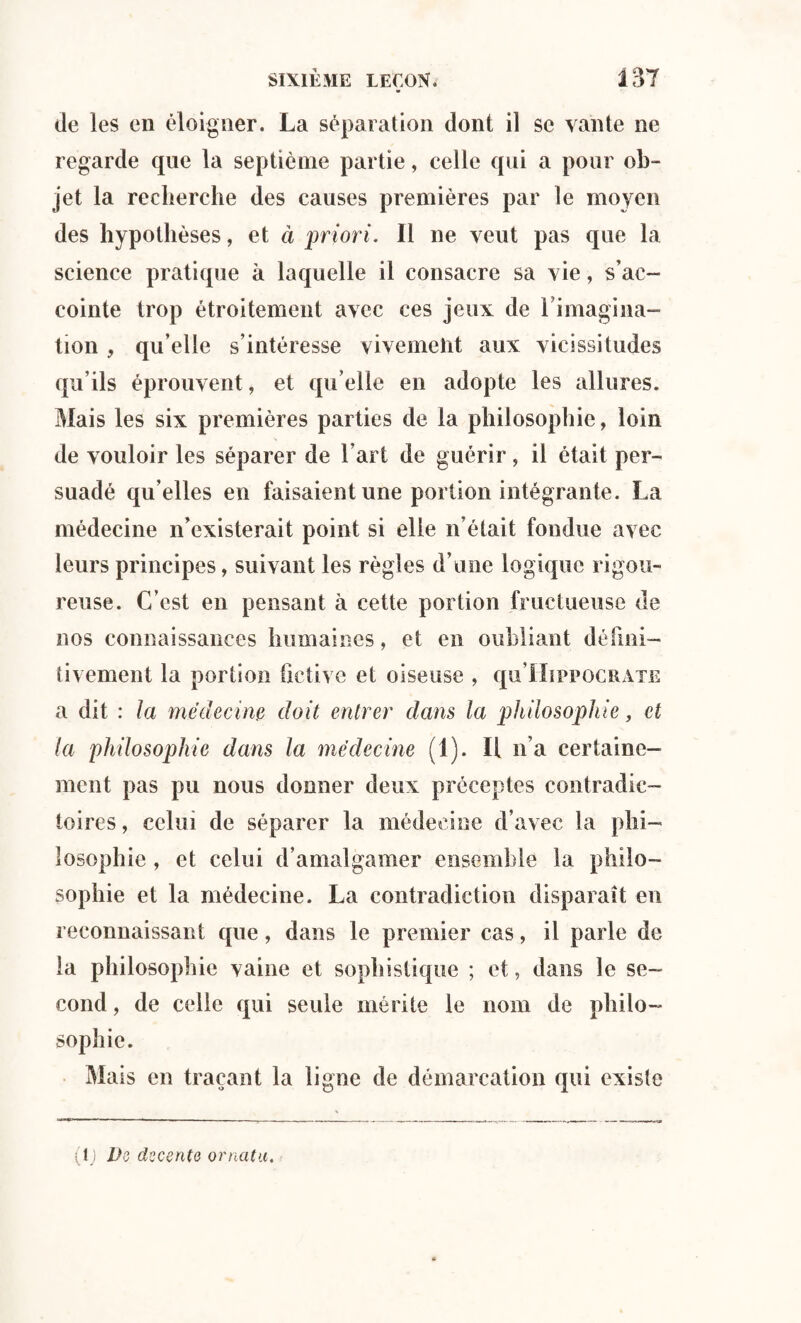 de les en éloigner. La séparation dont il se vante ne regarde que la septième partie, celle qui a pour ob¬ jet la recherche des causes premières par le moyen des hypothèses, et à priori. Il ne veut pas que la science pratique à laquelle il consacre sa vie, s’ac¬ cointe trop étroitement avec ces jeux de 1 imagina¬ tion , qu’elle s’intéresse vivemeht aux vicissitudes qu’ils éprouvent, et quelle en adopte les allures. Mais les six premières parties de la philosophie, loin de vouloir les séparer de l'art de guérir, il était per¬ suadé qu’elles en faisaient une portion intégrante. La médecine n’existerait point si elle n’était fondue avec leurs principes, suivant les règles d’une logique rigou¬ reuse. C’est en pensant à cette portion fructueuse de nos connaissances humaines, et en oubliant défini¬ tivement la portion fictive et oiseuse , qu’IIsppocuATE a dit : la médecine doit entrer dans la philosophie, et la philosophie dans la médecine (1). Il n’a certaine¬ ment pas pu nous donner deux préceptes contradic¬ toires, celui de séparer la médecine d’avec la phi¬ losophie , et celui d’amalgamer ensemble la philo¬ sophie et la médecine. La contradiction disparaît en reconnaissant que, dans le premier cas, il parle de la philosophie vaine et sophistique ; et, dans le se¬ cond , de celle qui seule mérite le nom de philo¬ sophie. Mais en traçant la ligne de démarcation qui existe (1 ) Do doesnto ornatu.