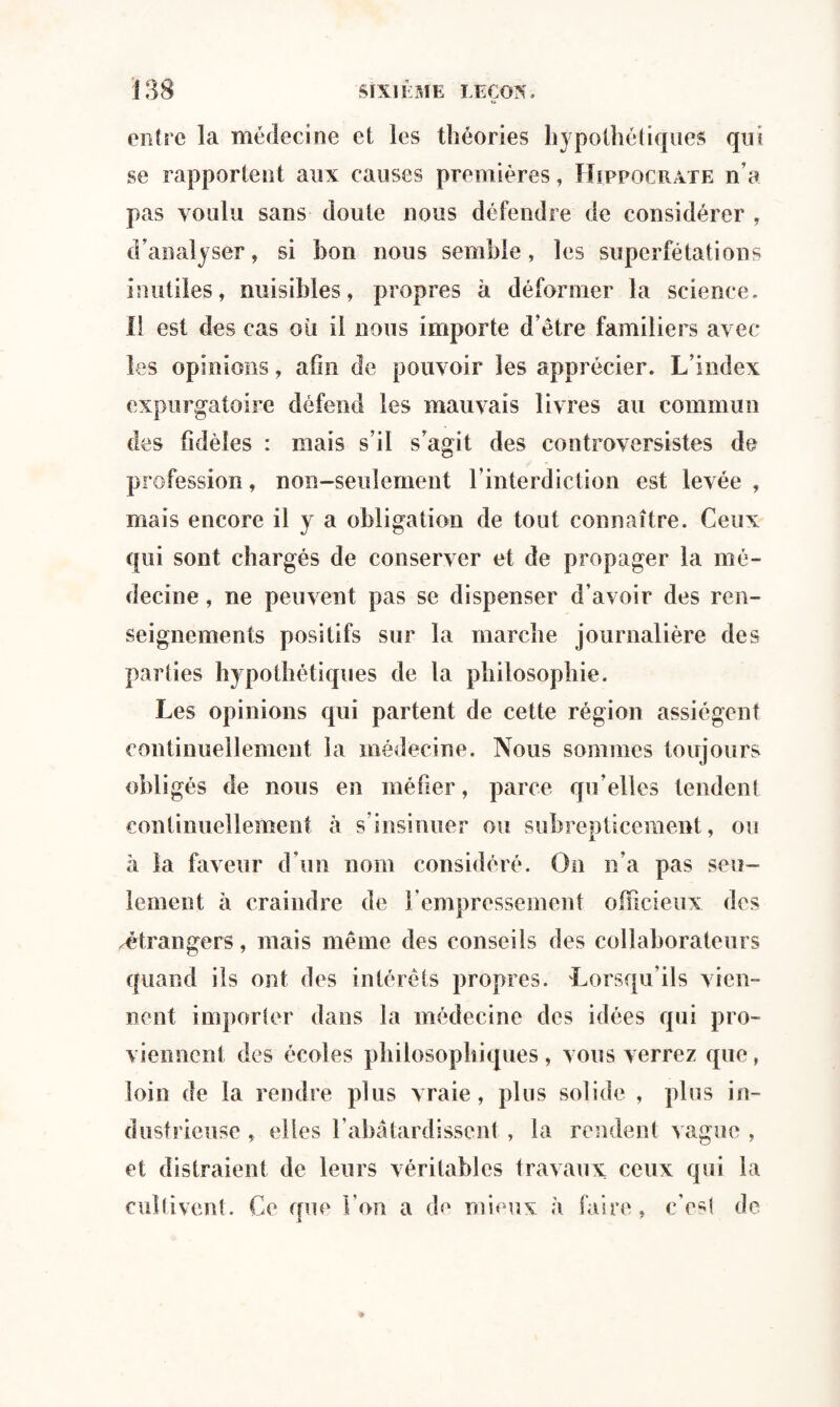 entre la médecine et les théories hypothétiques qui se rapportent aux causes premières, Hippocrate n’a pas voulu sans doute nous défendre de considérer , d’analyser, si bon nous semble, les superfétations inutiles, nuisibles, propres à déformer la science. Il est des cas où il nous importe d’être familiers avec les opinions, afin de pouvoir les apprécier. L’index expurgatoire défend les mauvais livres au commun des fidèles : mais s’il s’agit des controversistes de profession, non-seulement l’interdiction est levée , mais encore il y a obligation de tout connaître. Ceux qui sont chargés de conserver et de propager la mé¬ decine , ne peuvent pas se dispenser d’avoir des ren¬ seignements positifs sur la marche journalière des parties hypothétiques de la philosophie. Les opinions qui partent de cette région assiègent continuellement la médecine. Nous sommes toujours obligés de nous en méfier, parce qu’elles tendent continuellement à s insinuer ou subrepticement, ou à la faveur d’un nom considéré. On n’a pas seu¬ lement à craindre de l’empressement officieux des ^étrangers, mais même des conseils des collaborateurs quand ils ont des intérêts propres. Lorsqu’ils vien¬ nent importer dans la médecine des idées qui pro¬ viennent des écoles philosophiques, vous verrez que, loin de la rendre plus vraie, plus solide , plus in¬ dustrieuse , elles l’abâtardissent , la rendent vague , et distraient de leurs véritables travaux ceux qui la cultivent. Ce crue l’on a de mieux h faire, c’est de
