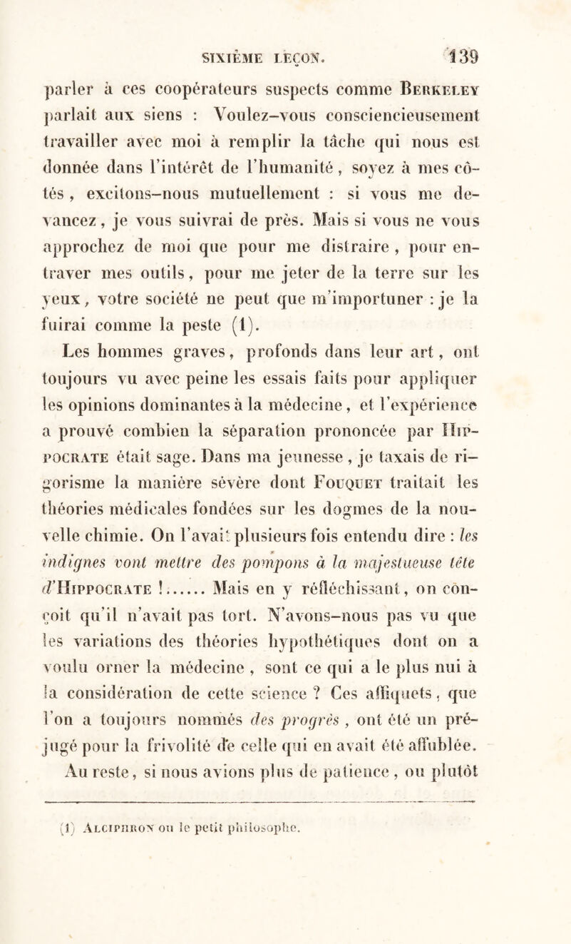 O parler a ces coopérateurs suspects comme Berkeley parlait aux siens : Voulez-vous consciencieusement travailler avec moi à remplir la tâche qui nous est donnée dans l’intérêt de l’humanité, soyez à mes co~ tés , excitons-nous mutuellement : si vous me de¬ vancez , je vous suivrai de près. Mais si vous ne vous approchez de moi que pour me distraire , pour en¬ traver mes outils, pour me jeter de la terre sur les yeux, votre société ne peut que m’importuner : je la fuirai comme la peste (1). Les hommes graves, profonds dans leur art, ont toujours vu avec peine les essais faits pour appliquer les opinions dominantes à la médecine, et l’expérience a prouvé combien la séparation prononcée par Hip¬ pocrate était sage. Dans ma jeunesse , je taxais de ri¬ gorisme la manière sévère dont Fouquet traitait les théories médicales fondées sur les dogmes de la nou¬ velle chimie. On l’avait plusieurs fois entendu dire : les indignes vont mettre des pompons à la majestueuse tête cTHîppocrate !.Mais en y réfléchissant, on con¬ çoit qu’il n’avait pas tort. N’avons-nous pas vu que les variations des théories hypothétiques dont on a voulu orner la médecine , sont ce qui a le plus nui à la considération de cette science ? Ces atliquets, que l’on a toujours nommés des progrès , ont été un pré¬ jugé pour la frivolité de celle qui en avait été affublée. Au reste, si nous avions plus de patience , ou plutôt 1) Alciphron ou le petit philosophe.