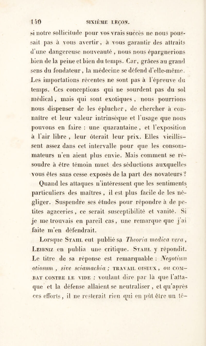 o si notre sollicitude pour vos vrais succès ne nous pous¬ sait pas à vous avertir, à vous garantir des attraits d’une dangereuse nouveauté , nous nous épargnerions bien de la peine et bien du temps. Car, grâces au grand sens du fondateur, la médecine se défend d’elle-même. Les importations récentes ne sont pas à l’épreuve du temps. Ces conceptions qui ne sourdent pas du sol médical, mais qui sont exotiques , nous pourrions nous dispenser de les éplucher, de chercher à con¬ naître et leur valeur intrinsèque et l’usage que nous pouvons en faire : une quarantaine , et l’exposition k l’air libre , leur ôterait leur prix. Elles vieillis¬ sent assez dans cet intervalle pour que les consom¬ mateurs n’en aient plus envie. Mais comment se ré¬ soudre à être témoin muet des séductions auxquelles vous êtes sans cesse exposés de la part des novateurs ? Quand les attaques n’intéressent que les sentiments particuliers des maîtres , il est plus facile de les né¬ gliger. Suspendre ses études pour répondre k de pe¬ tites agaceries , ce serait susceptibilité et vanité. Si je me trouvais en pareil cas, une remarque que j’ai faite m’en défendrait. Lorsque Staiil eut publié sa Theoria medica ver a , Leibniz en publia une critique. Staiil y répondit. Le titre de sa réponse est remarquable : Negotium otiosum , sive sciamachia ; travail oiseux , ou com¬ bat contre le vide : voulant dire par 1k que l’atta¬ que et la défense allaient se neutraliser , et qu’après ces efforts, il ne resterait rien qui en pût être un té-