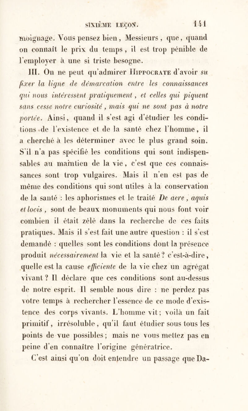 <> moignage. Vous pensez bien, Messieurs, que, quand on connaît le prix du temps , il est trop pénible de l’employer à une si triste besogne. 111. On ne peut qu’admirer Hippocrate d’avoir su fixer la ligne de démarcation entre les connaissances qui nous intéressent pratiquement, et celles qui piquent sans cesse notre curiosité, mais qui ne sont pas à notre portée. Ainsi, quand il s’est agi d’étudier les condi¬ tions de l’existence et de la santé chez l’homme, il a cherché à les déterminer avec le plus grand soin. S’il n’a pas spécifié les conditions qui sont indispen¬ sables au maintien de la vie, c’est que ces connais¬ sances sont trop vulgaires. Mais il n’en est pas de même des conditions qui sont utiles à la conservation de la santé : les aphorismes et le traité De acre, aquis etlocis , sont de beaux monuments qui nous font voir combien il était zélé dans la recherche de ces faits pratiques. Mais il s’est fait une autre question : il s’est demandé : quelles sont les conditions dont la présence produit nécessairement la vie et la santé ? c’est-à-dire, quelle est la cause efficiente de la vie chez un agrégat vivant ? Il déclare que ces conditions sont au-dessus de notre esprit. Il semble nous dire : ne perdez pas votre temps à rechercher l’essence de ce mode d’exis¬ tence des corps vivants. L’homme vit; voilà un fait primitif, irrésoluble, qu’il faut étudier sous tous les points de vue possibles ; mais ne vous mettez pas en peine d’en connaître l’origine génératrice. C’est ainsi qu’on doit entendre un passage que Da-