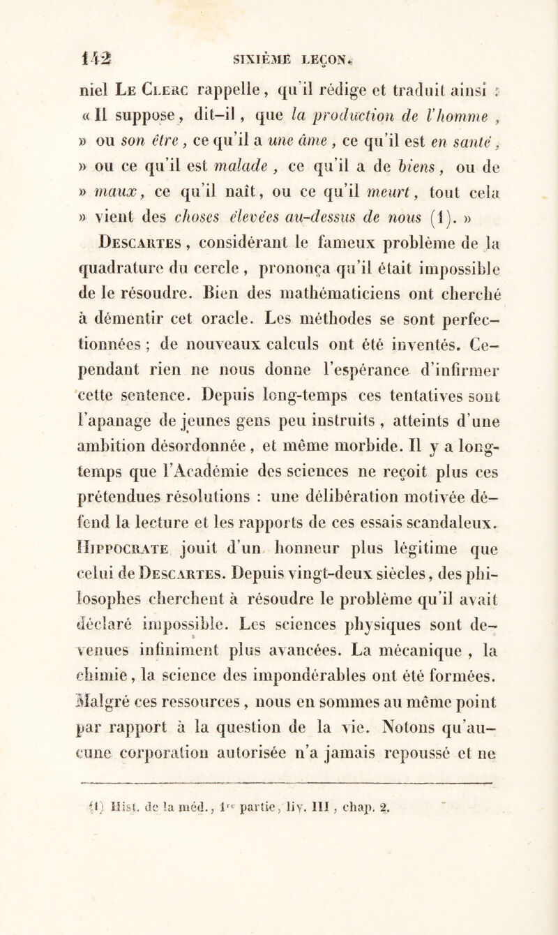ik% SIXIÈME LEÇON « niel Le Clerc rappelle, qu i! rédige et traduit ainsi : « 11 suppose, dit-il, que la production de Vhomme , » ou son être , ce qu’il a une cime , ce qu’il est en santé, » ou ce qu’il est malade , ce qu’il a de biens, ou de » maux, ce qu’il naît, ou ce qu’il meurt, tout cela » vient des choses élevées au-dessus de nous (i). » Descautes , considérant le fameux problème de la quadrature du cercle , prononça qu’il était impossible de le résoudre. Bien des mathématiciens ont cherché à démentir cet oracle. Les méthodes se sont perfec¬ tionnées ; de nouveaux calculs ont été inventés. Ce¬ pendant rien ne nous donne l’espérance d’infirmer cette sentence. Depuis long-temps ces tentatives sont l’apanage de jeunes gens peu instruits , atteints d’une ambition désordonnée , et même morbide. H y a long¬ temps que l’Académie des sciences ne reçoit plus ces prétendues résolutions : une délibération motivée dé¬ fend la lecture et les rapports de ces essais scandaleux. Hippocrate jouit d’un honneur plus légitime que celui de Descartes. Depuis vingt-deux siècles, des phi¬ losophes cherchent à résoudre le problème qu’il avait déclaré impossible. Les sciences physiques sont de- Tenues infiniment plus avancées. La mécanique , la chimie, la science des impondérables ont été formées. Malgré ces ressources, nous en sommes au même point par rapport à la question de la vie. Notons qu’au¬ cune corporation autorisée n’a jamais repoussé et ne U) Hi&L de la inéd., lre partie/liy. III, chap. 2.